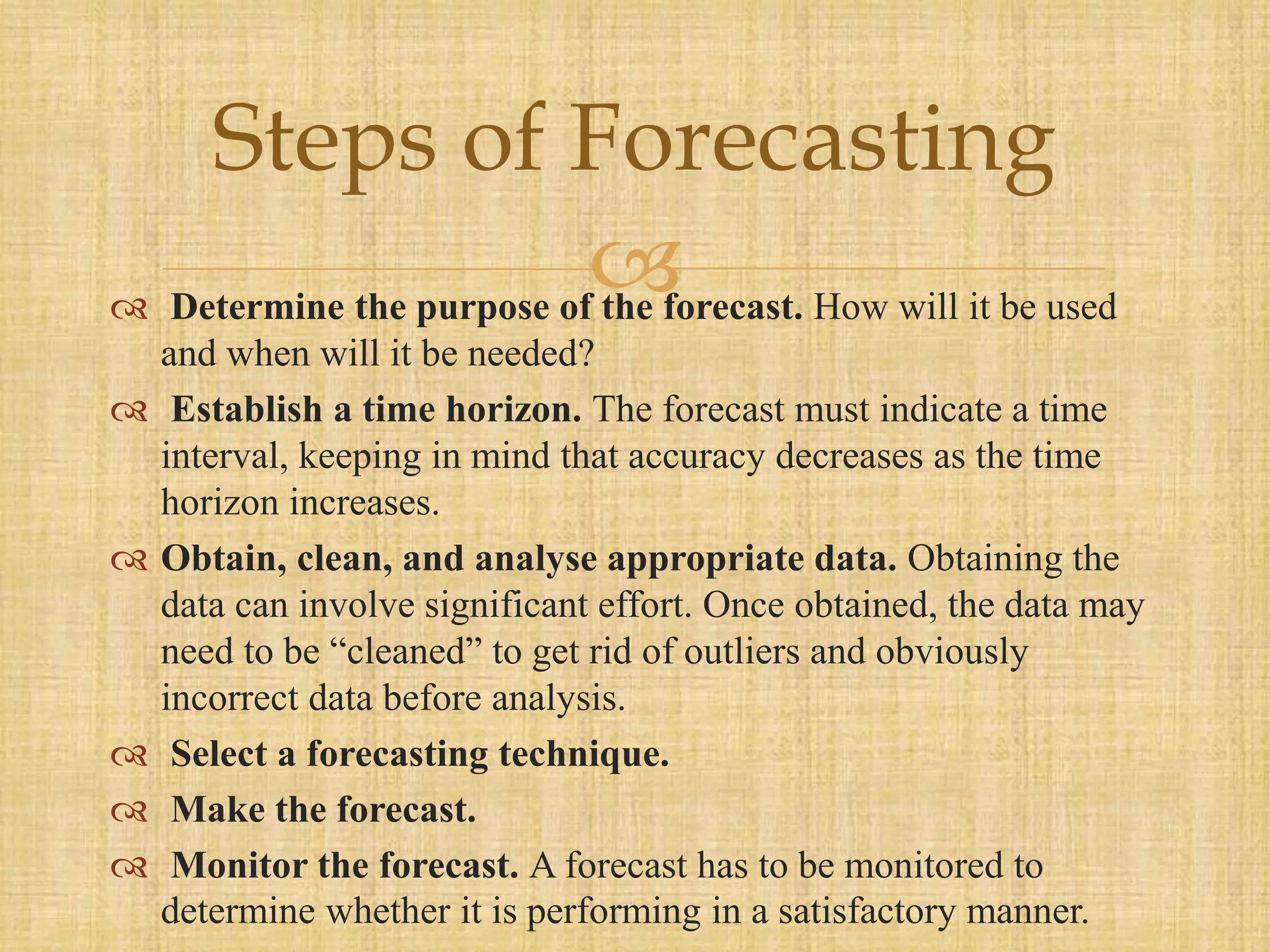  Determine the purpose of the forecast. How will it be used
and when will it be needed?
 Establish a time horizon. The forecast must indicate a time
interval, keeping in mind that accuracy decreases as the time
horizon increases.
 Obtain, clean, and analyse appropriate data. Obtaining the
data can involve significant effort. Once obtained, the data may
need to be “cleaned” to get rid of outliers and obviously
incorrect data before analysis.
 Select a forecasting technique.
 Make the forecast.
 Monitor the forecast. A forecast has to be monitored to
determine whether it is performing in a satisfactory manner.
Steps of Forecasting
 
