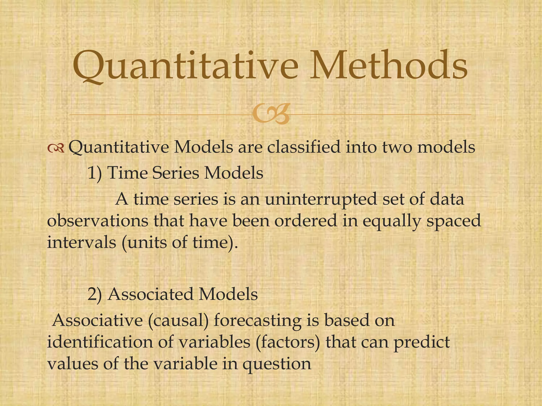 
 Quantitative Models are classified into two models
1) Time Series Models
A time series is an uninterrupted set of data
observations that have been ordered in equally spaced
intervals (units of time).
2) Associated Models
Associative (causal) forecasting is based on
identification of variables (factors) that can predict
values of the variable in question
Quantitative Methods
 