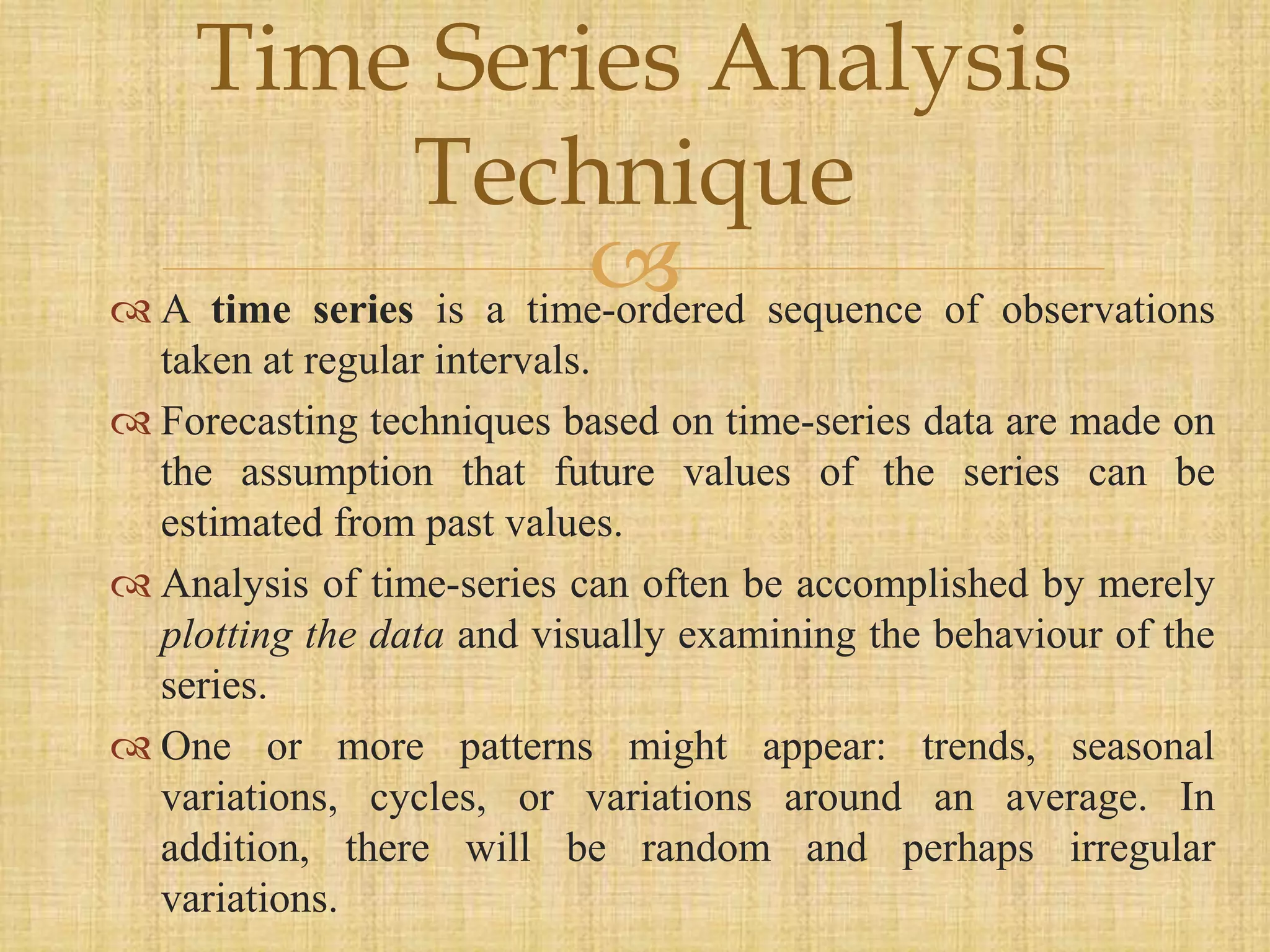  A time series is a time-ordered sequence of observations
taken at regular intervals.
 Forecasting techniques based on time-series data are made on
the assumption that future values of the series can be
estimated from past values.
 Analysis of time-series can often be accomplished by merely
plotting the data and visually examining the behaviour of the
series.
 One or more patterns might appear: trends, seasonal
variations, cycles, or variations around an average. In
addition, there will be random and perhaps irregular
variations.
Time Series Analysis
Technique
 