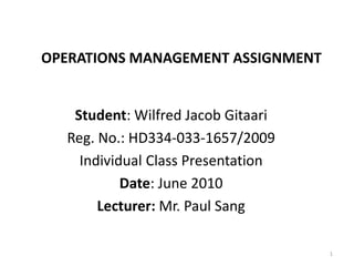 OPERATIONS MANAGEMENT ASSIGNMENT
Student: Wilfred Jacob Gitaari
Reg. No.: HD334-033-1657/2009
Individual Class Presentation
Date: June 2010
Lecturer: Mr. Paul Sang
1
 