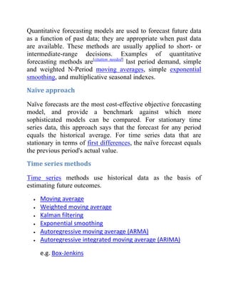 Quantitative forecasting models are used to forecast future data
as a function of past data; they are appropriate when past data
are available. These methods are usually applied to short- or
intermediate-range decisions. Examples of quantitative
forecasting methods are[citation needed]
last period demand, simple
and weighted N-Period moving averages, simple exponential
smoothing, and multiplicative seasonal indexes.
Naïve approach
Naïve forecasts are the most cost-effective objective forecasting
model, and provide a benchmark against which more
sophisticated models can be compared. For stationary time
series data, this approach says that the forecast for any period
equals the historical average. For time series data that are
stationary in terms of first differences, the naïve forecast equals
the previous period's actual value.
Time series methods
Time series methods use historical data as the basis of
estimating future outcomes.
Moving average
Weighted moving average
Kalman filtering
Exponential smoothing
Autoregressive moving average (ARMA)
Autoregressive integrated moving average (ARIMA)
e.g. Box-Jenkins
 