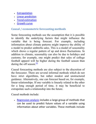 Extrapolation
Linear prediction
Trend estimation
Growth curve
Causal / econometric forecasting methods
Some forecasting methods use the assumption that it is possible
to identify the underlying factors that might influence the
variable that is being forecast. For example, including
information about climate patterns might improve the ability of
a model to predict umbrella sales. This is a model of seasonality
which shows a regular pattern of up and down fluctuations. In
addition to climate, seasonality can also be due to holidays and
customs; for example, one might predict that sales of college
football apparel will be higher during the football season than
during the off season.[2]
Causal forecasting methods are also subject to the discretion of
the forecaster. There are several informal methods which do not
have strict algorithms, but rather modest and unstructured
guidance. Alternatively, one can forecast based on, for example,
linear relationships. If one variable is linearly related to the other
for a long enough period of time, it may be beneficial to
extrapolate such a relationship into the future.
Causal methods include:
Regression analysis includes a large group of methods that
can be used to predict future values of a variable using
information about other variables. These methods include
 
