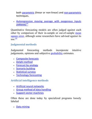 both parametric (linear or non-linear) and non-parametric
techniques.
Autoregressive moving average with exogenous inputs
(ARMAX)[3]
Quantitative forecasting models are often judged against each
other by comparison of their in-sample or out-of-sample mean
square error, although some researchers have advised against its
use.[4]
Judgmental methods
Judgmental forecasting methods incorporate intuitive
judgements, opinions and subjective probability estimates.
Composite forecasts
Delphi method
Forecast by analogy
Scenario building
Statistical surveys
Technology forecasting
Artificial intelligence methods
Artificial neural networks
Group method of data handling
Support vector machines
Often these are done today by specialized programs loosely
labeled
Data mining
 