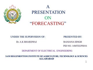 A 
PRESENTATION 
ON 
“FORECASTING” 
UNDER THE SUPERVISION OF: PRESENTED BY: 
Dr. A.K BHARDWAJ RANJANA SINGH 
PID NO. 14MTEEPS016 
DEPARTMENT OF ELECTRICAL ENGINEERING 
SAM HIGGINBOTTOM INSTITUTE OF AGRICULTURE, TECHNOLOGY & SCIENCES 
ALLAHABAD 
1 
 