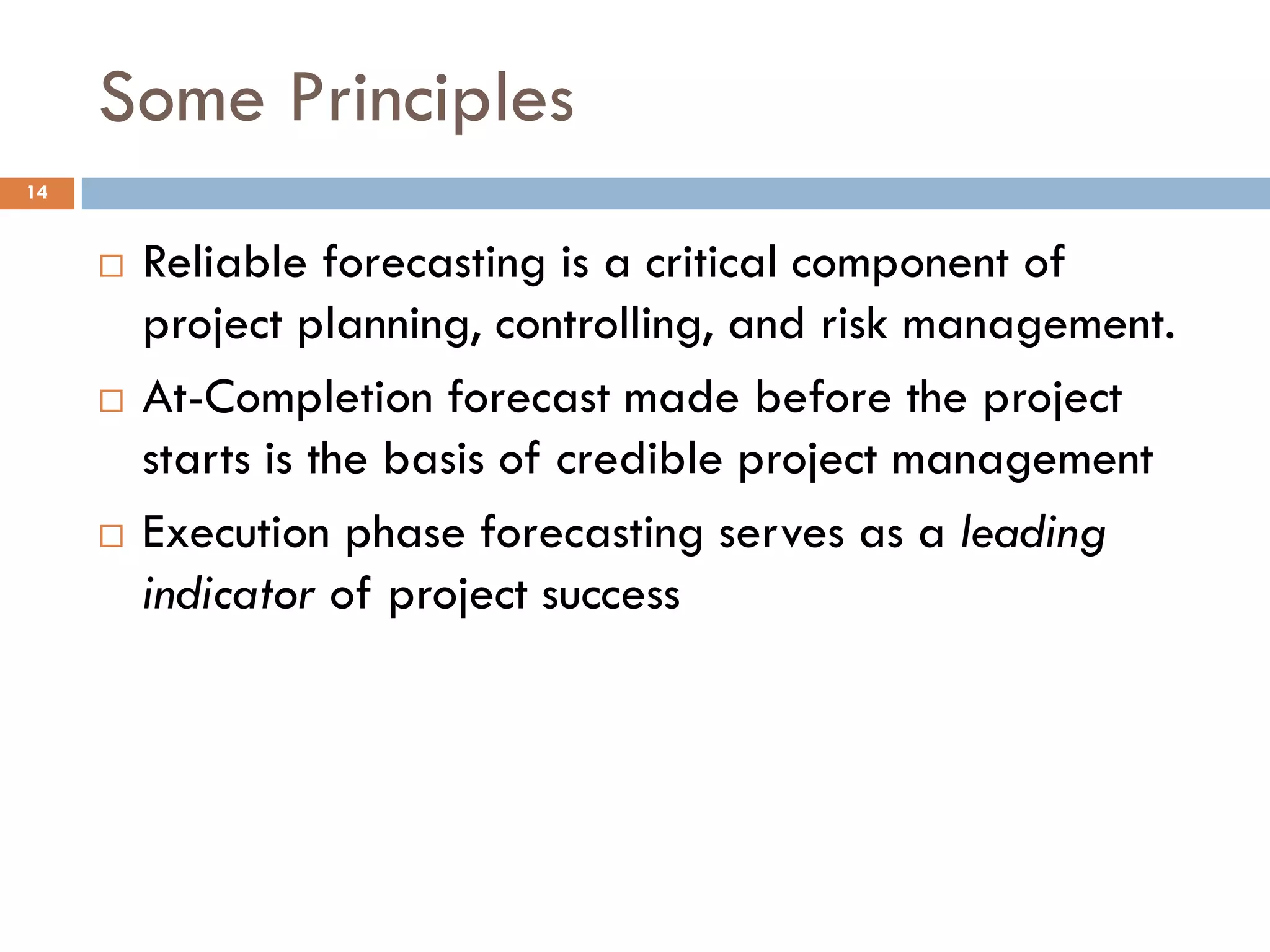 Some Principles
 Reliable forecasting is a critical component of
project planning, controlling, and risk management.
 At-Completion forecast made before the project
starts is the basis of credible project management
 Execution phase forecasting serves as a leading
indicator of project success
14
 