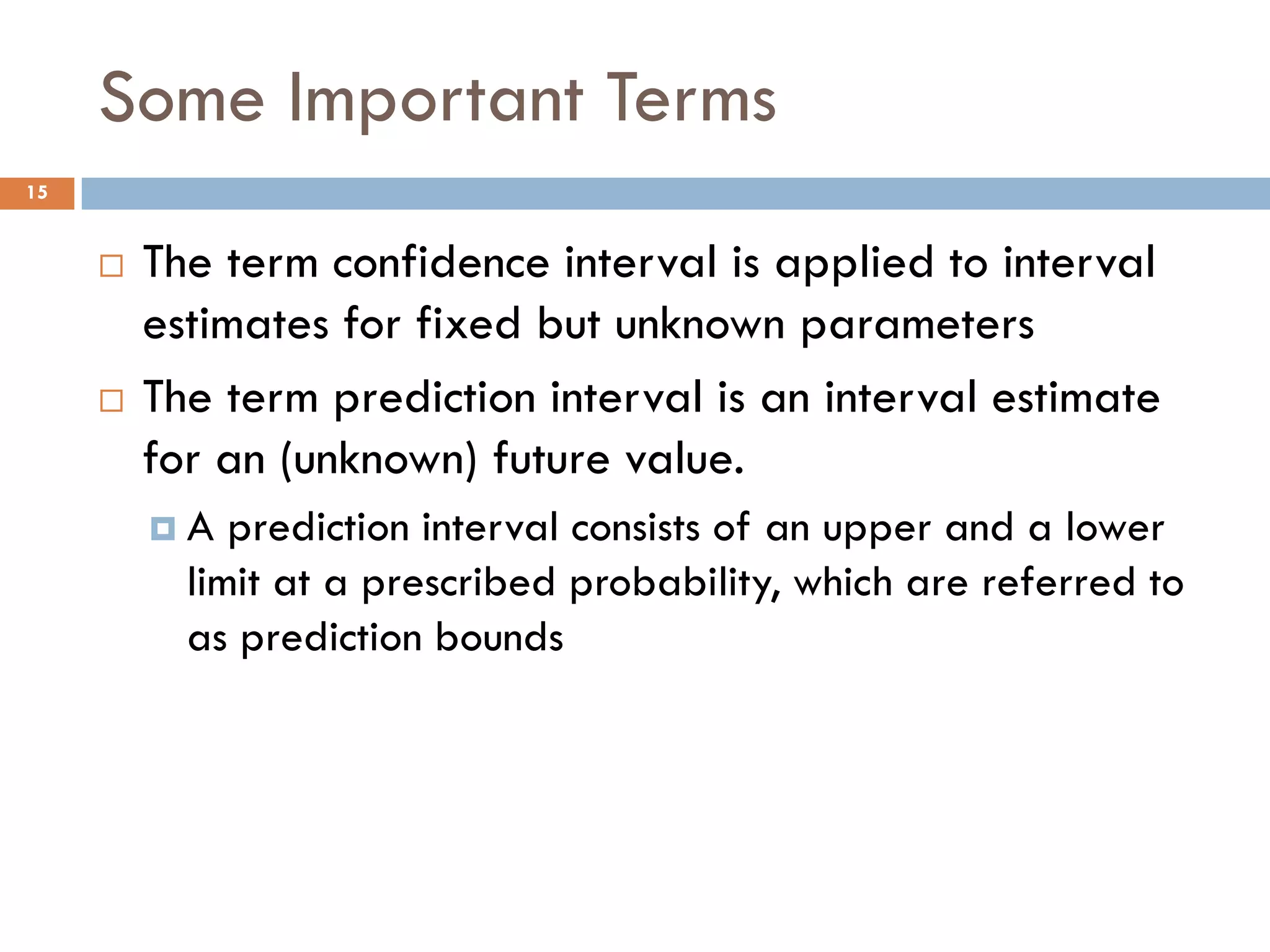 Some Important Terms
 The term confidence interval is applied to interval
estimates for fixed but unknown parameters
 The term prediction interval is an interval estimate
for an (unknown) future value.
 A prediction interval consists of an upper and a lower
limit at a prescribed probability, which are referred to
as prediction bounds
15
 
