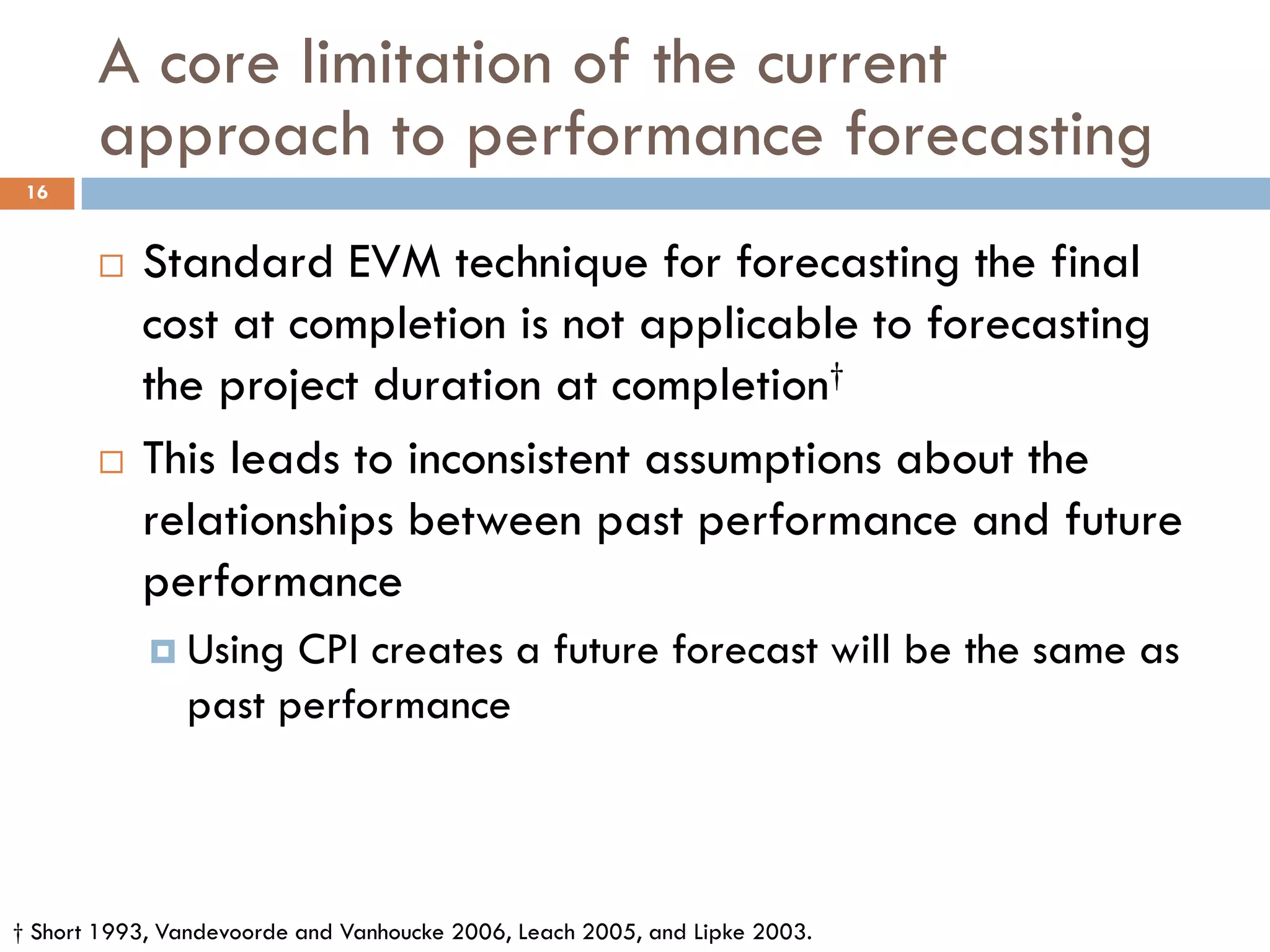 A core limitation of the current
approach to performance forecasting
 Standard EVM technique for forecasting the final
cost at completion is not applicable to forecasting
the project duration at completion†
 This leads to inconsistent assumptions about the
relationships between past performance and future
performance
 Using CPI creates a future forecast will be the same as
past performance
† Short 1993, Vandevoorde and Vanhoucke 2006, Leach 2005, and Lipke 2003.
16
 
