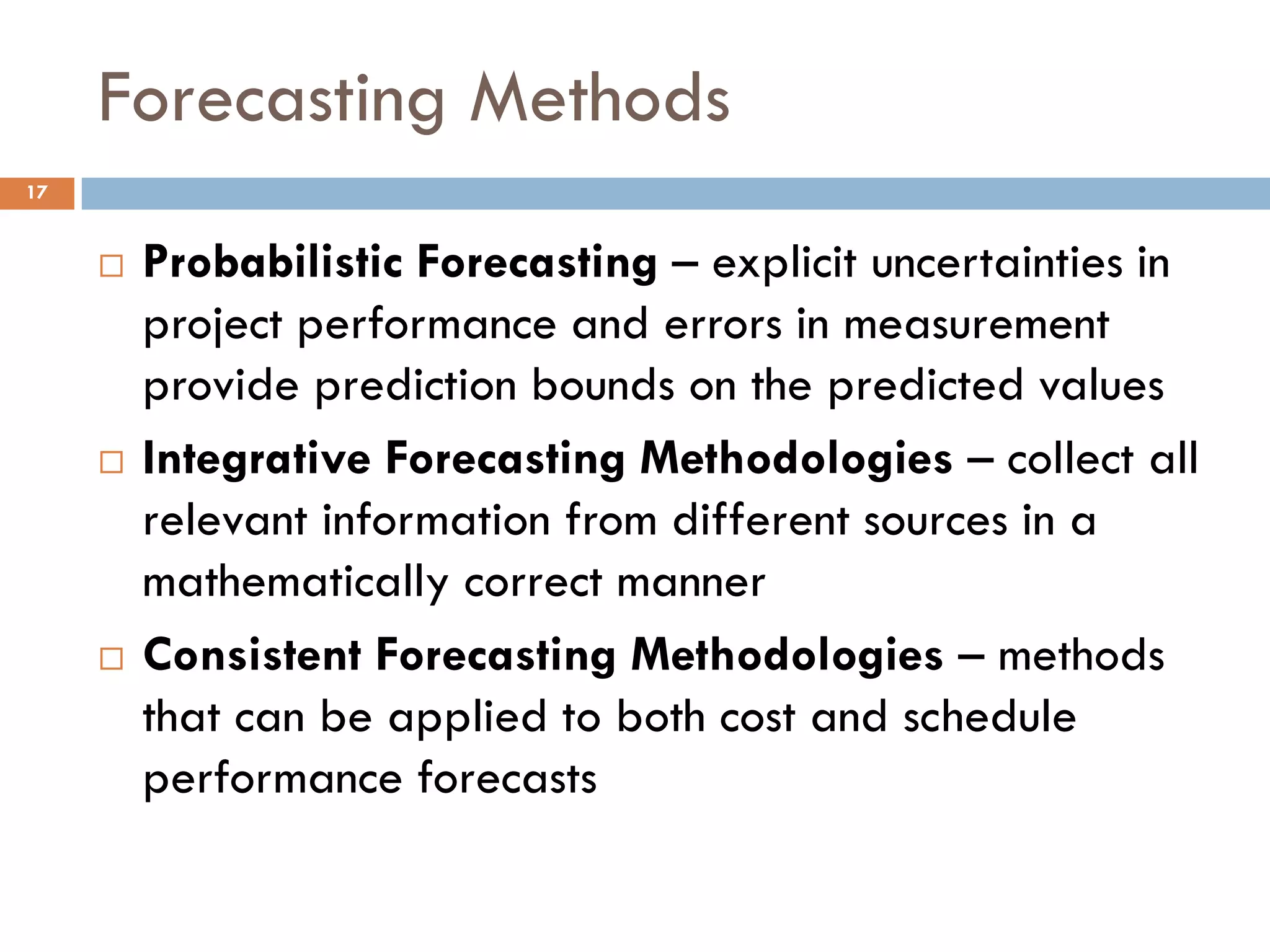 Forecasting Methods
 Probabilistic Forecasting – explicit uncertainties in
project performance and errors in measurement
provide prediction bounds on the predicted values
 Integrative Forecasting Methodologies – collect all
relevant information from different sources in a
mathematically correct manner
 Consistent Forecasting Methodologies – methods
that can be applied to both cost and schedule
performance forecasts
17
 