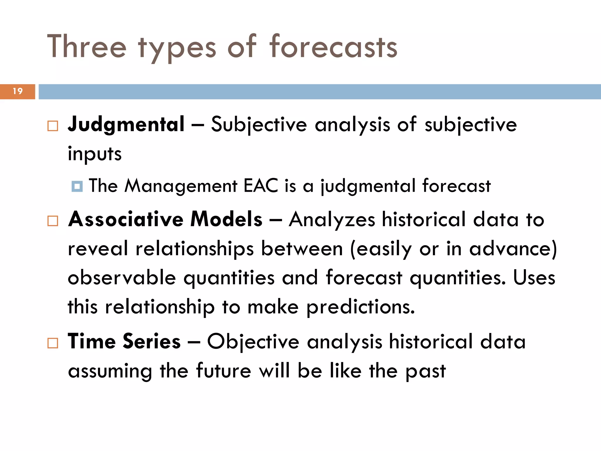 Three types of forecasts
 Judgmental – Subjective analysis of subjective
inputs
 The Management EAC is a judgmental forecast
 Associative Models – Analyzes historical data to
reveal relationships between (easily or in advance)
observable quantities and forecast quantities. Uses
this relationship to make predictions.
 Time Series – Objective analysis historical data
assuming the future will be like the past
19
 