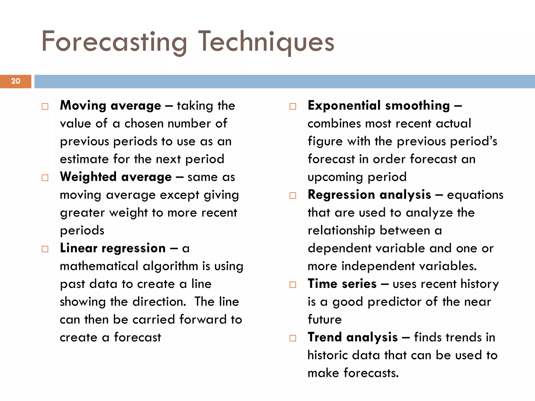Forecasting Techniques
 Moving average – taking the
value of a chosen number of
previous periods to use as an
estimate for the next period
 Weighted average – same as
moving average except giving
greater weight to more recent
periods
 Linear regression – a
mathematical algorithm is using
past data to create a line
showing the direction. The line
can then be carried forward to
create a forecast
 Exponential smoothing –
combines most recent actual
figure with the previous period’s
forecast in order forecast an
upcoming period
 Regression analysis – equations
that are used to analyze the
relationship between a
dependent variable and one or
more independent variables.
 Time series – uses recent history
is a good predictor of the near
future
 Trend analysis – finds trends in
historic data that can be used to
make forecasts.
20
 
