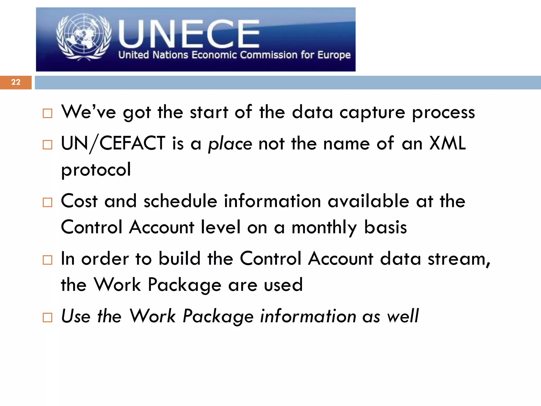 22
 We’ve got the start of the data capture process
 UN/CEFACT is a place not the name of an XML
protocol
 Cost and schedule information available at the
Control Account level on a monthly basis
 In order to build the Control Account data stream,
the Work Package are used
 Use the Work Package information as well
 