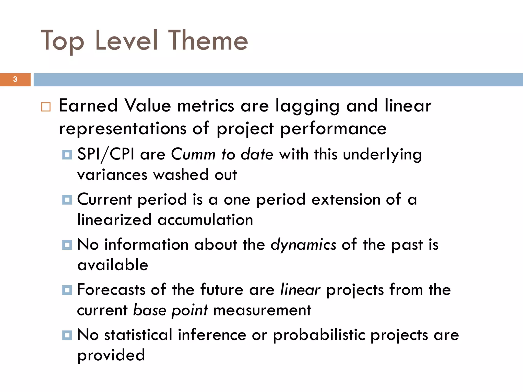 Top Level Theme
3
 Earned Value metrics are lagging and linear
representations of project performance
 SPI/CPI are Cumm to date with this underlying
variances washed out
 Current period is a one period extension of a
linearized accumulation
 No information about the dynamics of the past is
available
 Forecasts of the future are linear projects from the
current base point measurement
 No statistical inference or probabilistic projects are
provided
 