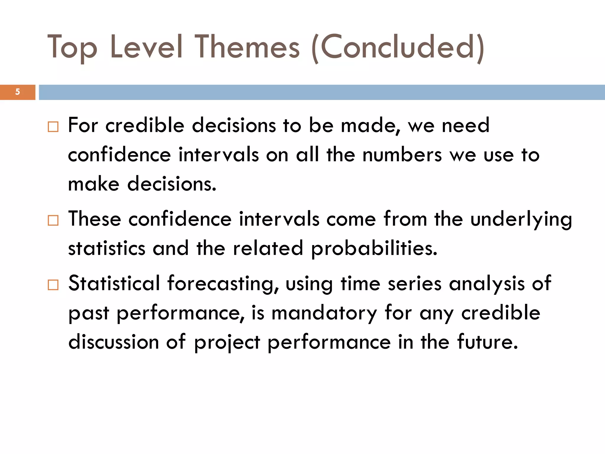 Top Level Themes (Concluded)
5
 For credible decisions to be made, we need
confidence intervals on all the numbers we use to
make decisions.
 These confidence intervals come from the underlying
statistics and the related probabilities.
 Statistical forecasting, using time series analysis of
past performance, is mandatory for any credible
discussion of project performance in the future.
 