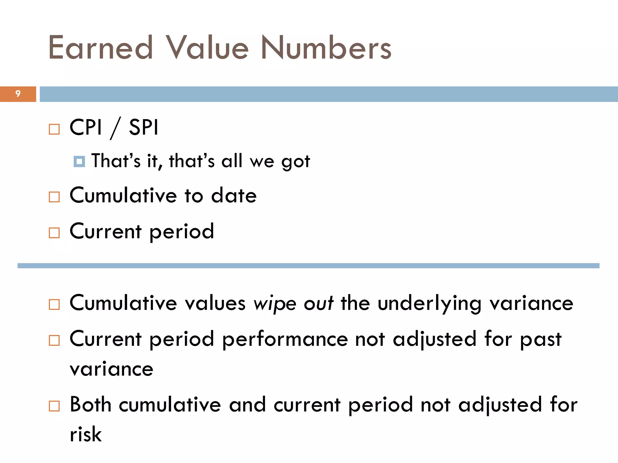 Earned Value Numbers
9
 CPI / SPI
 That’s it, that’s all we got
 Cumulative to date
 Current period
 Cumulative values wipe out the underlying variance
 Current period performance not adjusted for past
variance
 Both cumulative and current period not adjusted for
risk
 