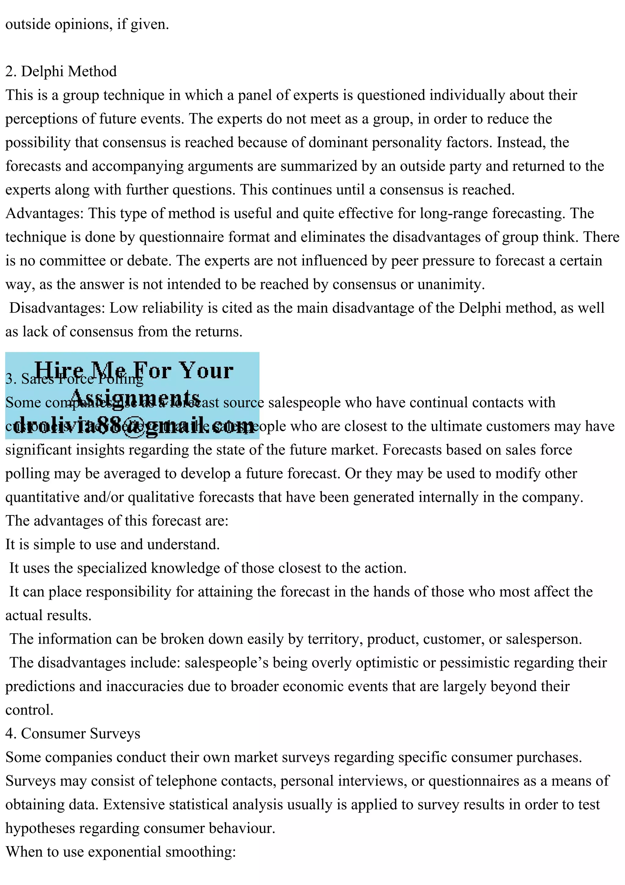 outside opinions, if given.
2. Delphi Method
This is a group technique in which a panel of experts is questioned individually about their
perceptions of future events. The experts do not meet as a group, in order to reduce the
possibility that consensus is reached because of dominant personality factors. Instead, the
forecasts and accompanying arguments are summarized by an outside party and returned to the
experts along with further questions. This continues until a consensus is reached.
Advantages: This type of method is useful and quite effective for long-range forecasting. The
technique is done by questionnaire format and eliminates the disadvantages of group think. There
is no committee or debate. The experts are not influenced by peer pressure to forecast a certain
way, as the answer is not intended to be reached by consensus or unanimity.
Disadvantages: Low reliability is cited as the main disadvantage of the Delphi method, as well
as lack of consensus from the returns.
3. Sales Force Polling
Some companies use as a forecast source salespeople who have continual contacts with
customers. They believe that the salespeople who are closest to the ultimate customers may have
significant insights regarding the state of the future market. Forecasts based on sales force
polling may be averaged to develop a future forecast. Or they may be used to modify other
quantitative and/or qualitative forecasts that have been generated internally in the company.
The advantages of this forecast are:
It is simple to use and understand.
It uses the specialized knowledge of those closest to the action.
It can place responsibility for attaining the forecast in the hands of those who most affect the
actual results.
The information can be broken down easily by territory, product, customer, or salesperson.
The disadvantages include: salespeople’s being overly optimistic or pessimistic regarding their
predictions and inaccuracies due to broader economic events that are largely beyond their
control.
4. Consumer Surveys
Some companies conduct their own market surveys regarding specific consumer purchases.
Surveys may consist of telephone contacts, personal interviews, or questionnaires as a means of
obtaining data. Extensive statistical analysis usually is applied to survey results in order to test
hypotheses regarding consumer behaviour.
When to use exponential smoothing:
 