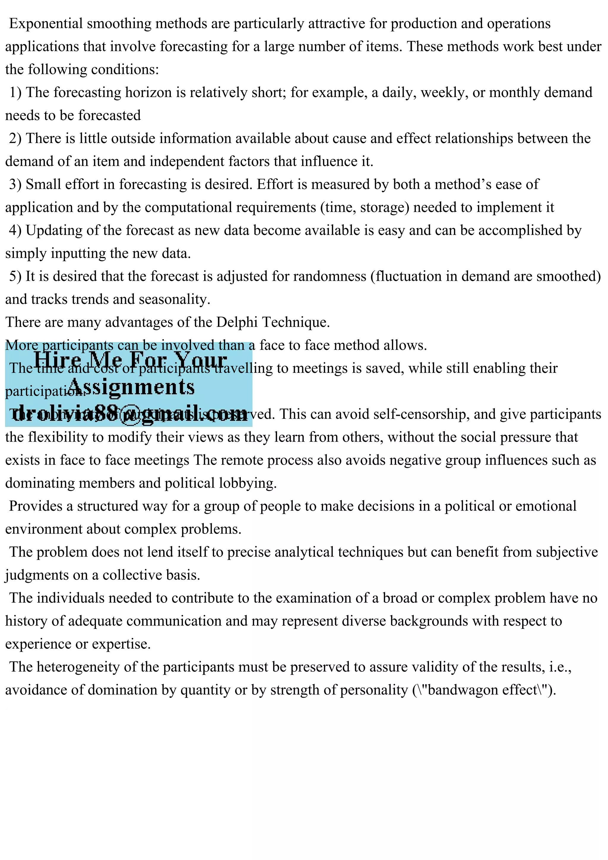 Exponential smoothing methods are particularly attractive for production and operations
applications that involve forecasting for a large number of items. These methods work best under
the following conditions:
1) The forecasting horizon is relatively short; for example, a daily, weekly, or monthly demand
needs to be forecasted
2) There is little outside information available about cause and effect relationships between the
demand of an item and independent factors that influence it.
3) Small effort in forecasting is desired. Effort is measured by both a method’s ease of
application and by the computational requirements (time, storage) needed to implement it
4) Updating of the forecast as new data become available is easy and can be accomplished by
simply inputting the new data.
5) It is desired that the forecast is adjusted for randomness (fluctuation in demand are smoothed)
and tracks trends and seasonality.
There are many advantages of the Delphi Technique.
More participants can be involved than a face to face method allows.
The time and cost of participants travelling to meetings is saved, while still enabling their
participation.
The anonymity of participants is preserved. This can avoid self-censorship, and give participants
the flexibility to modify their views as they learn from others, without the social pressure that
exists in face to face meetings The remote process also avoids negative group influences such as
dominating members and political lobbying.
Provides a structured way for a group of people to make decisions in a political or emotional
environment about complex problems.
The problem does not lend itself to precise analytical techniques but can benefit from subjective
judgments on a collective basis.
The individuals needed to contribute to the examination of a broad or complex problem have no
history of adequate communication and may represent diverse backgrounds with respect to
experience or expertise.
The heterogeneity of the participants must be preserved to assure validity of the results, i.e.,
avoidance of domination by quantity or by strength of personality ("bandwagon effect").
 