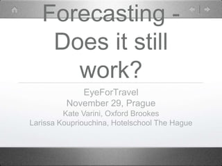 Forecasting -
    Does it still
      work?
            EyeForTravel
         November 29, Prague
         Kate Varini, Oxford Brookes
Larissa Koupriouchina, Hotelschool The Hague
 