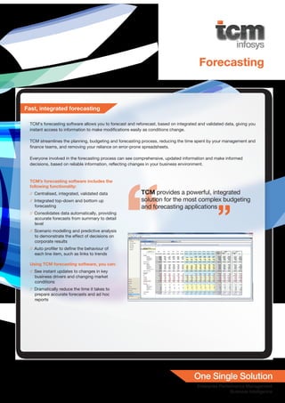 Forecasting


Fast, integrated forecasting

  TCM’s forecasting software allows you to forecast and reforecast, based on integrated and validated data, giving you
  instant access to information to make modifications easily as conditions change.

  TCM streamlines the planning, budgeting and forecasting process, reducing the time spent by your management and
  finance teams, and removing your reliance on error-prone spreadsheets.

  Everyone involved in the forecasting process can see comprehensive, updated information and make informed
  decisions, based on reliable information, reflecting changes in your business environment.


  TCM’s forecasting software includes the
  following functionality:
  // Centralised, integrated, validated data               TCM provides a powerful, integrated
  // Integrated top-down and bottom up                     solution for the most complex budgeting
    forecasting                                            and forecasting applications
  // Consolidates data automatically, providing
    accurate forecasts from summary to detail
    level
  // Scenario modelling and predictive analysis
    to demonstrate the effect of decisions on
    corporate results
  // Auto profiler to define the behaviour of
    each line item, such as links to trends

  Using TCM forecasting software, you can:
  // See instant updates to changes in key
    business drivers and changing market
    conditions
  // Dramatically reduce the time it takes to
    prepare accurate forecasts and ad hoc
    reports
 