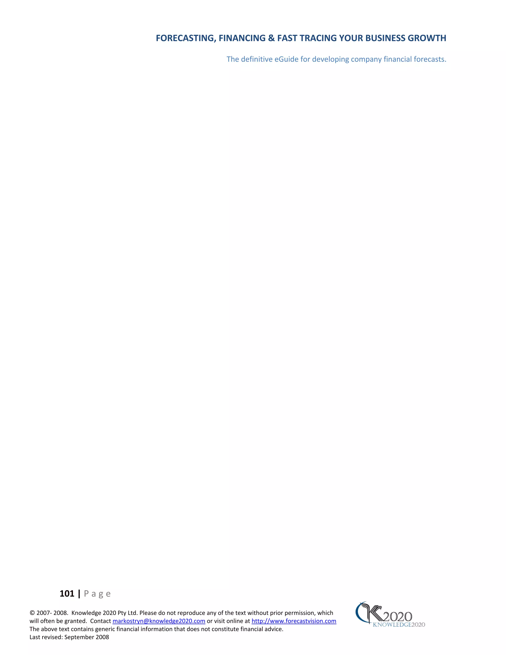 FORECASTING, FINANCING & FAST TRACING YOUR BUSINESS GROWTH

                                                                      The definitive eGuide for developing company financial forecasts.




          101 | P a g e
© 2007‐ 2008. Knowledge 2020 Pty Ltd. Please do not reproduce any of the text without prior permission, which
will often be granted. Contact markostryn@knowledge2020.com or visit online at http://www.forecastvision.com
The above text contains generic financial information that does not constitute financial advice.
Last revised: September 2008
 