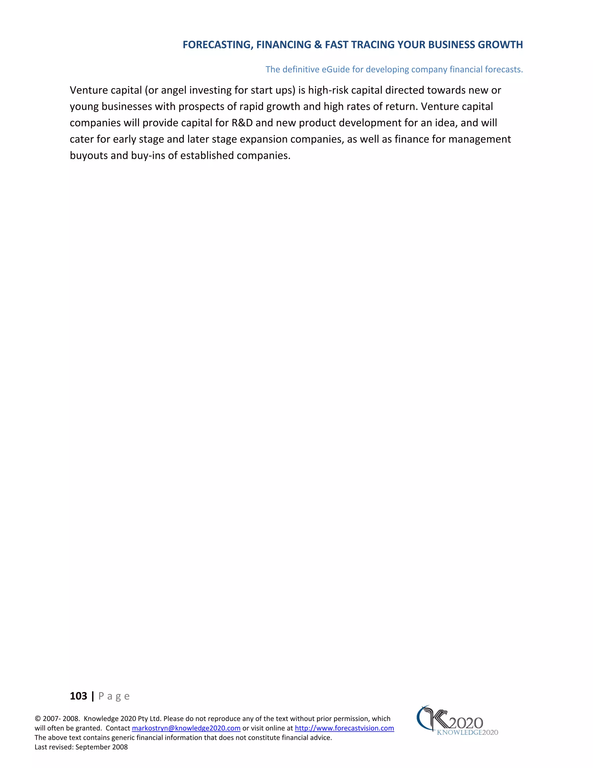 FORECASTING, FINANCING & FAST TRACING YOUR BUSINESS GROWTH

                                                                      The definitive eGuide for developing company financial forecasts.

          Venture capital (or angel investing for start ups) is high‐risk capital directed towards new or
          young businesses with prospects of rapid growth and high rates of return. Venture capital
          companies will provide capital for R&D and new product development for an idea, and will
          cater for early stage and later stage expansion companies, as well as finance for management
          buyouts and buy‐ins of established companies.




          103 | P a g e
© 2007‐ 2008. Knowledge 2020 Pty Ltd. Please do not reproduce any of the text without prior permission, which
will often be granted. Contact markostryn@knowledge2020.com or visit online at http://www.forecastvision.com
The above text contains generic financial information that does not constitute financial advice.
Last revised: September 2008
 