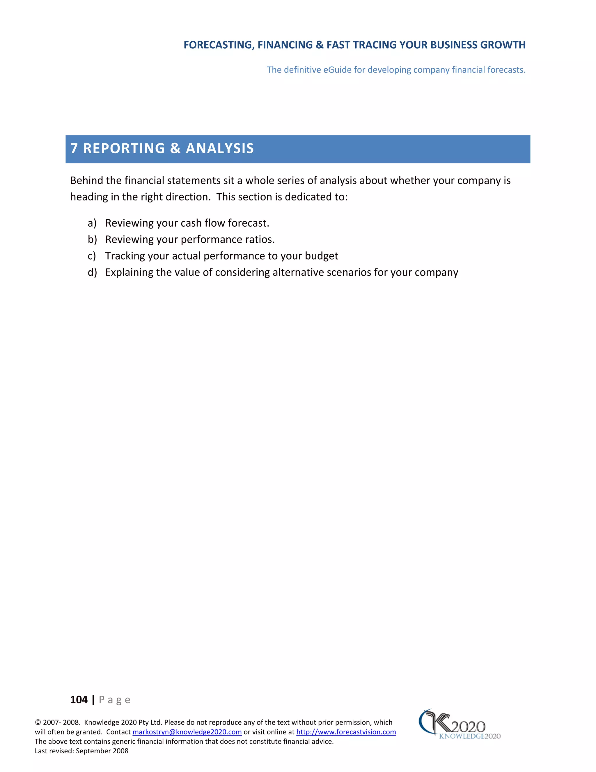 FORECASTING, FINANCING & FAST TRACING YOUR BUSINESS GROWTH

                                                                      The definitive eGuide for developing company financial forecasts.




          7 REPORTING & ANALYSIS
          Behind the financial statements sit a whole series of analysis about whether your company is
          heading in the right direction. This section is dedicated to:

               a)    Reviewing your cash flow forecast.
               b)    Reviewing your performance ratios.
               c)    Tracking your actual performance to your budget
               d)    Explaining the value of considering alternative scenarios for your company




          104 | P a g e
© 2007‐ 2008. Knowledge 2020 Pty Ltd. Please do not reproduce any of the text without prior permission, which
will often be granted. Contact markostryn@knowledge2020.com or visit online at http://www.forecastvision.com
The above text contains generic financial information that does not constitute financial advice.
Last revised: September 2008
 