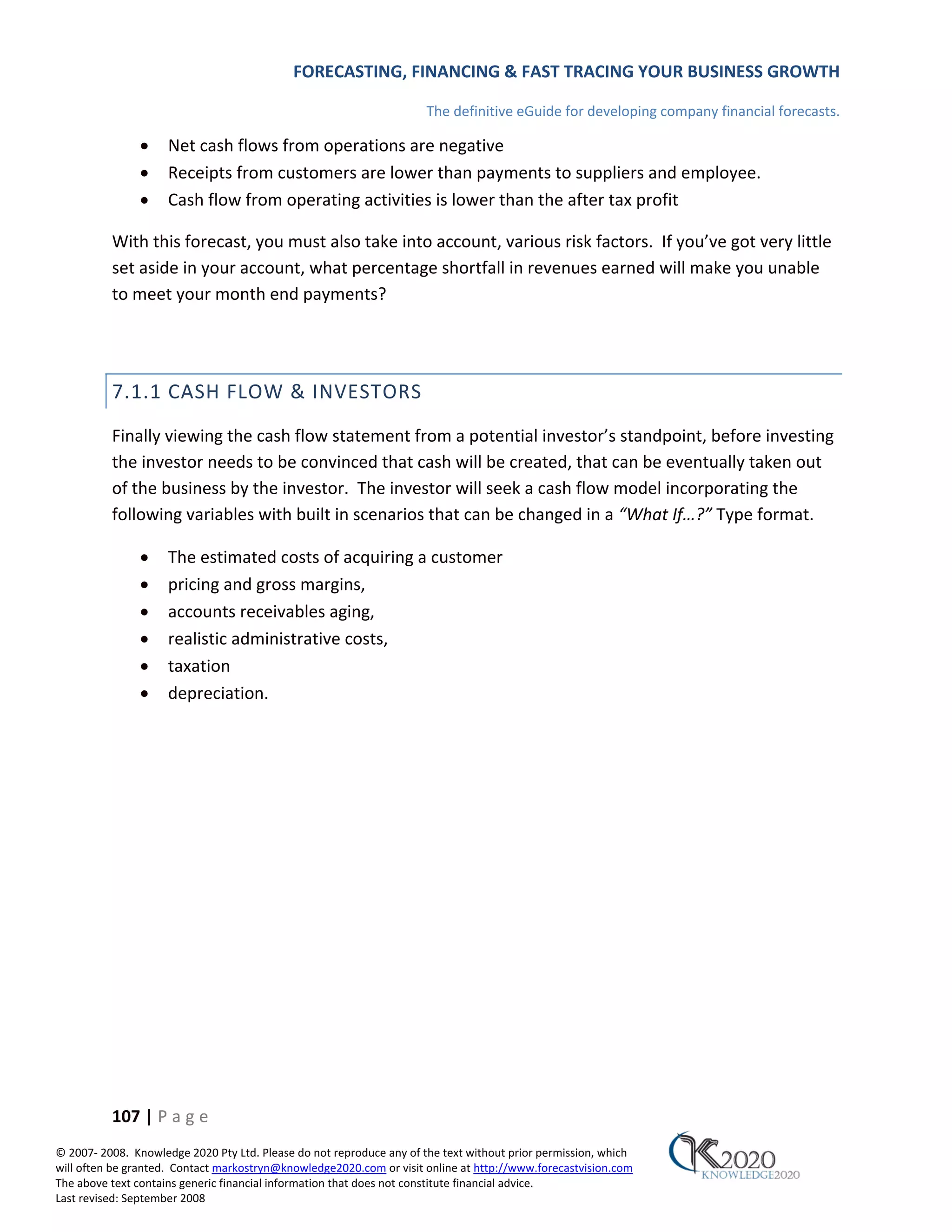FORECASTING, FINANCING & FAST TRACING YOUR BUSINESS GROWTH

                                                                      The definitive eGuide for developing company financial forecasts.

               •     Net cash flows from operations are negative
               •     Receipts from customers are lower than payments to suppliers and employee.
               •     Cash flow from operating activities is lower than the after tax profit

          With this forecast, you must also take into account, various risk factors. If you’ve got very little
          set aside in your account, what percentage shortfall in revenues earned will make you unable
          to meet your month end payments?




          7.1.1 CASH FLOW & INVESTORS
          Finally viewing the cash flow statement from a potential investor’s standpoint, before investing
          the investor needs to be convinced that cash will be created, that can be eventually taken out
          of the business by the investor. The investor will seek a cash flow model incorporating the
          following variables with built in scenarios that can be changed in a “What If…?” Type format.

               •     The estimated costs of acquiring a customer
               •     pricing and gross margins,
               •     accounts receivables aging,
               •     realistic administrative costs,
               •     taxation
               •     depreciation.




          107 | P a g e
© 2007‐ 2008. Knowledge 2020 Pty Ltd. Please do not reproduce any of the text without prior permission, which
will often be granted. Contact markostryn@knowledge2020.com or visit online at http://www.forecastvision.com
The above text contains generic financial information that does not constitute financial advice.
Last revised: September 2008
 