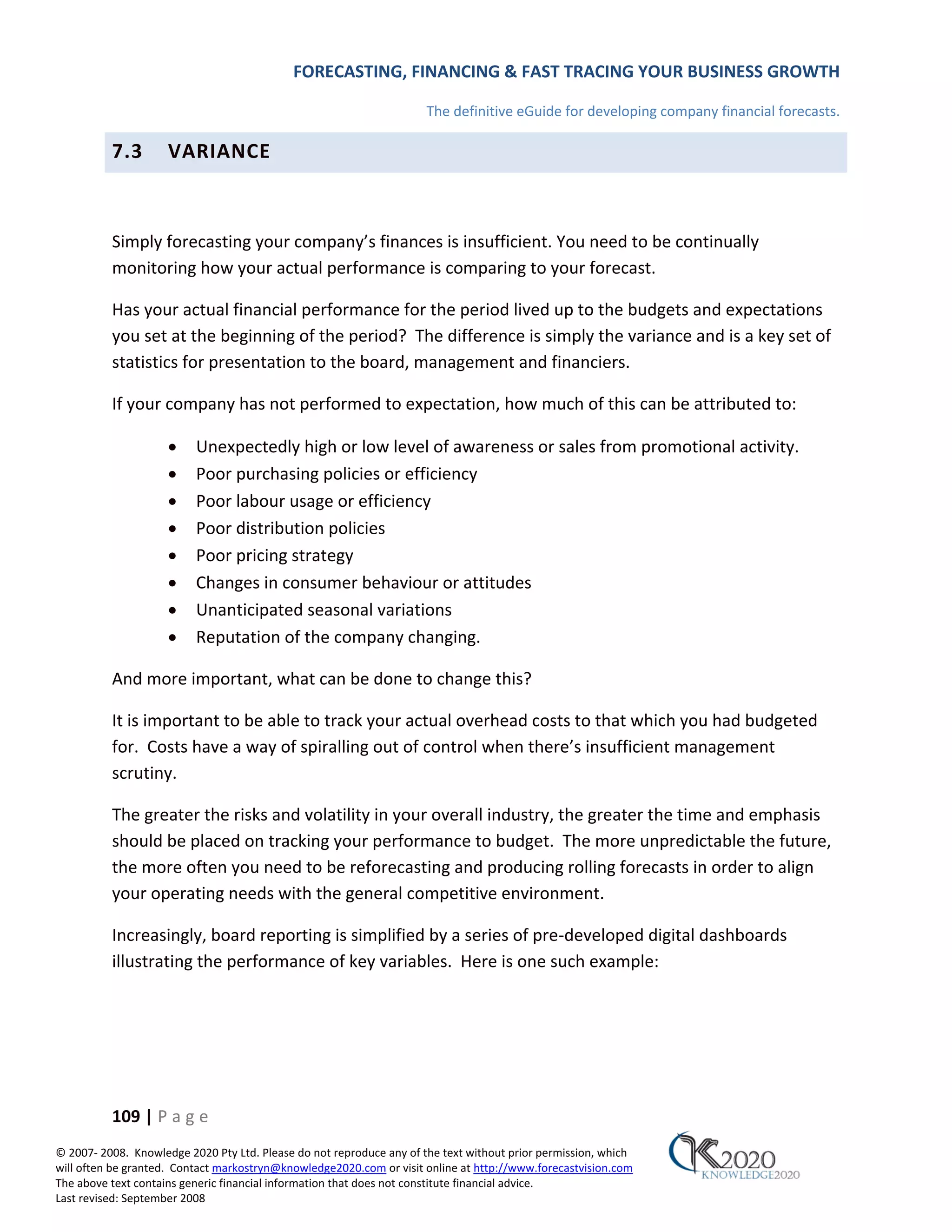 FORECASTING, FINANCING & FAST TRACING YOUR BUSINESS GROWTH

                                                                      The definitive eGuide for developing company financial forecasts.

          7.3        VARIANCE



          Simply forecasting your company’s finances is insufficient. You need to be continually
          monitoring how your actual performance is comparing to your forecast.

          Has your actual financial performance for the period lived up to the budgets and expectations
          you set at the beginning of the period? The difference is simply the variance and is a key set of
          statistics for presentation to the board, management and financiers.

          If your company has not performed to expectation, how much of this can be attributed to:

                     •    Unexpectedly high or low level of awareness or sales from promotional activity.
                     •    Poor purchasing policies or efficiency
                     •    Poor labour usage or efficiency
                     •    Poor distribution policies
                     •    Poor pricing strategy
                     •    Changes in consumer behaviour or attitudes
                     •    Unanticipated seasonal variations
                     •    Reputation of the company changing.

          And more important, what can be done to change this?

          It is important to be able to track your actual overhead costs to that which you had budgeted
          for. Costs have a way of spiralling out of control when there’s insufficient management
          scrutiny.

          The greater the risks and volatility in your overall industry, the greater the time and emphasis
          should be placed on tracking your performance to budget. The more unpredictable the future,
          the more often you need to be reforecasting and producing rolling forecasts in order to align
          your operating needs with the general competitive environment.

          Increasingly, board reporting is simplified by a series of pre‐developed digital dashboards
          illustrating the performance of key variables. Here is one such example:




          109 | P a g e
© 2007‐ 2008. Knowledge 2020 Pty Ltd. Please do not reproduce any of the text without prior permission, which
will often be granted. Contact markostryn@knowledge2020.com or visit online at http://www.forecastvision.com
The above text contains generic financial information that does not constitute financial advice.
Last revised: September 2008
 