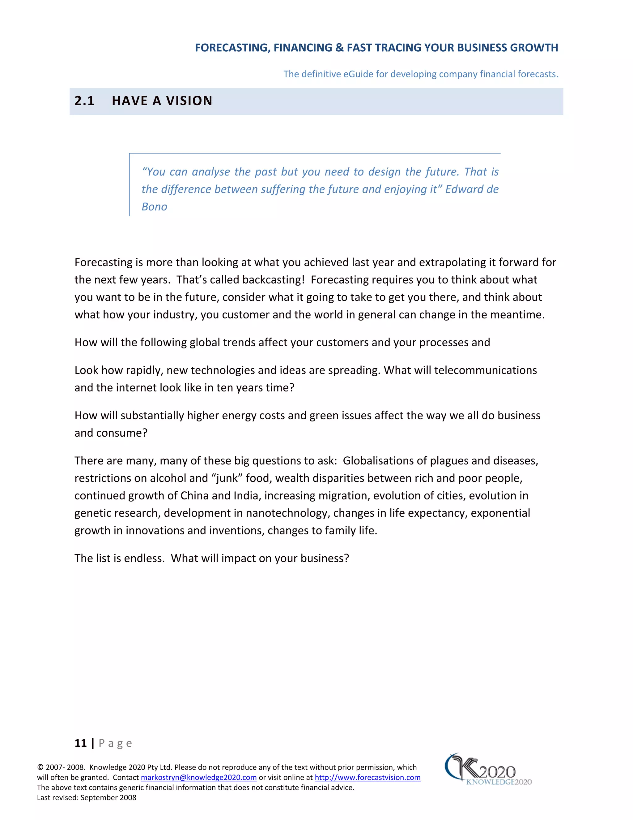 FORECASTING, FINANCING & FAST TRACING YOUR BUSINESS GROWTH

                                                                      The definitive eGuide for developing company financial forecasts.

          2.1        HAVE A VISION



                             “You can analyse the past but you need to design the future. That is
                             the difference between suffering the future and enjoying it” Edward de
                             Bono



          Forecasting is more than looking at what you achieved last year and extrapolating it forward for
          the next few years. That’s called backcasting! Forecasting requires you to think about what
          you want to be in the future, consider what it going to take to get you there, and think about
          what how your industry, you customer and the world in general can change in the meantime.

          How will the following global trends affect your customers and your processes and

          Look how rapidly, new technologies and ideas are spreading. What will telecommunications
          and the internet look like in ten years time?

          How will substantially higher energy costs and green issues affect the way we all do business
          and consume?

          There are many, many of these big questions to ask: Globalisations of plagues and diseases,
          restrictions on alcohol and “junk” food, wealth disparities between rich and poor people,
          continued growth of China and India, increasing migration, evolution of cities, evolution in
          genetic research, development in nanotechnology, changes in life expectancy, exponential
          growth in innovations and inventions, changes to family life.

          The list is endless. What will impact on your business?




          11 | P a g e
© 2007‐ 2008. Knowledge 2020 Pty Ltd. Please do not reproduce any of the text without prior permission, which
will often be granted. Contact markostryn@knowledge2020.com or visit online at http://www.forecastvision.com
The above text contains generic financial information that does not constitute financial advice.
Last revised: September 2008
 