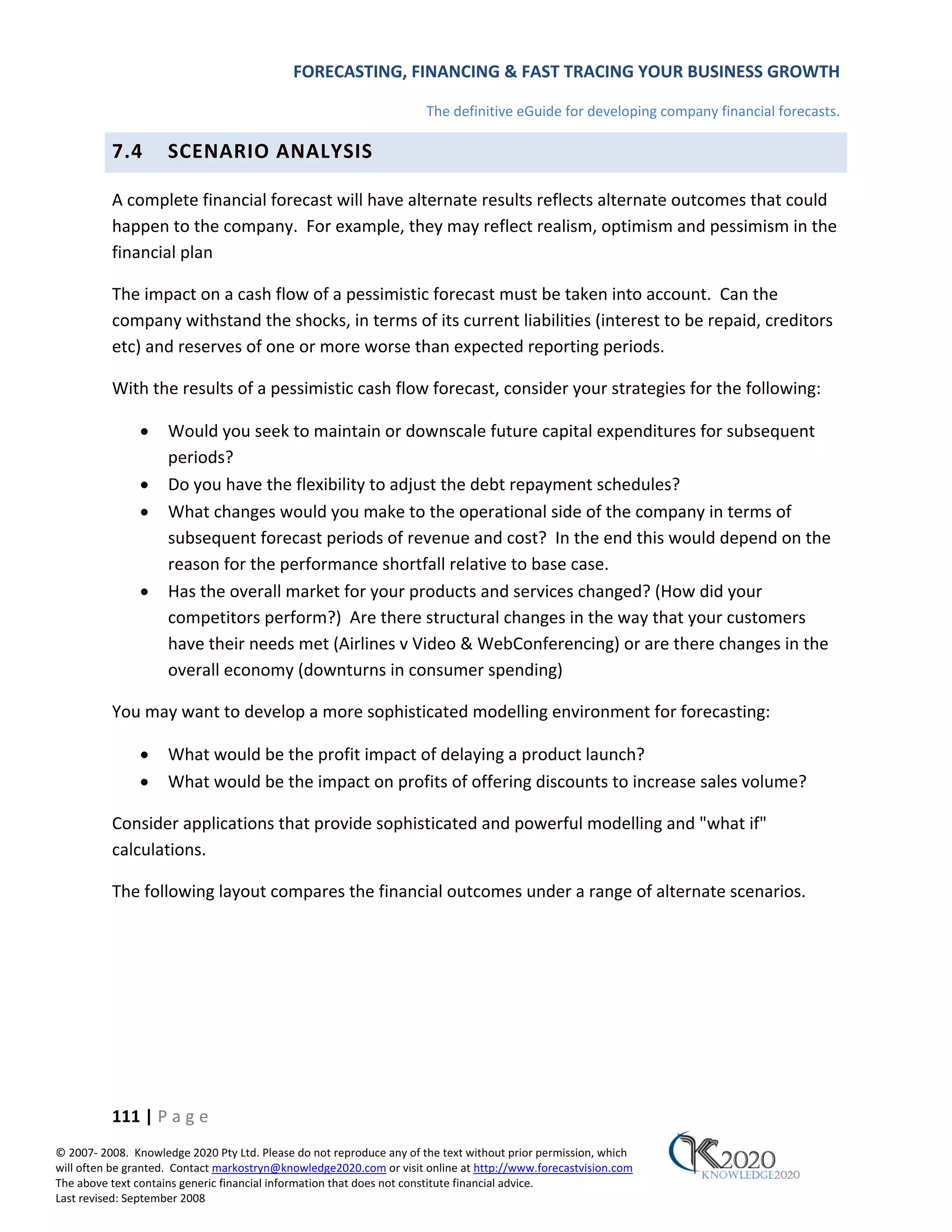 FORECASTING, FINANCING & FAST TRACING YOUR BUSINESS GROWTH

                                                                      The definitive eGuide for developing company financial forecasts.

          7.4        SCENARIO ANALYSIS

          A complete financial forecast will have alternate results reflects alternate outcomes that could
          happen to the company. For example, they may reflect realism, optimism and pessimism in the
          financial plan

          The impact on a cash flow of a pessimistic forecast must be taken into account. Can the
          company withstand the shocks, in terms of its current liabilities (interest to be repaid, creditors
          etc) and reserves of one or more worse than expected reporting periods.

          With the results of a pessimistic cash flow forecast, consider your strategies for the following:

               •     Would you seek to maintain or downscale future capital expenditures for subsequent
                     periods?
               •     Do you have the flexibility to adjust the debt repayment schedules?
               •     What changes would you make to the operational side of the company in terms of
                     subsequent forecast periods of revenue and cost? In the end this would depend on the
                     reason for the performance shortfall relative to base case.
               •     Has the overall market for your products and services changed? (How did your
                     competitors perform?) Are there structural changes in the way that your customers
                     have their needs met (Airlines v Video & WebConferencing) or are there changes in the
                     overall economy (downturns in consumer spending)

          You may want to develop a more sophisticated modelling environment for forecasting:

               •     What would be the profit impact of delaying a product launch?
               •     What would be the impact on profits of offering discounts to increase sales volume?

          Consider applications that provide sophisticated and powerful modelling and "what if"
          calculations.

          The following layout compares the financial outcomes under a range of alternate scenarios.




          111 | P a g e
© 2007‐ 2008. Knowledge 2020 Pty Ltd. Please do not reproduce any of the text without prior permission, which
will often be granted. Contact markostryn@knowledge2020.com or visit online at http://www.forecastvision.com
The above text contains generic financial information that does not constitute financial advice.
Last revised: September 2008
 