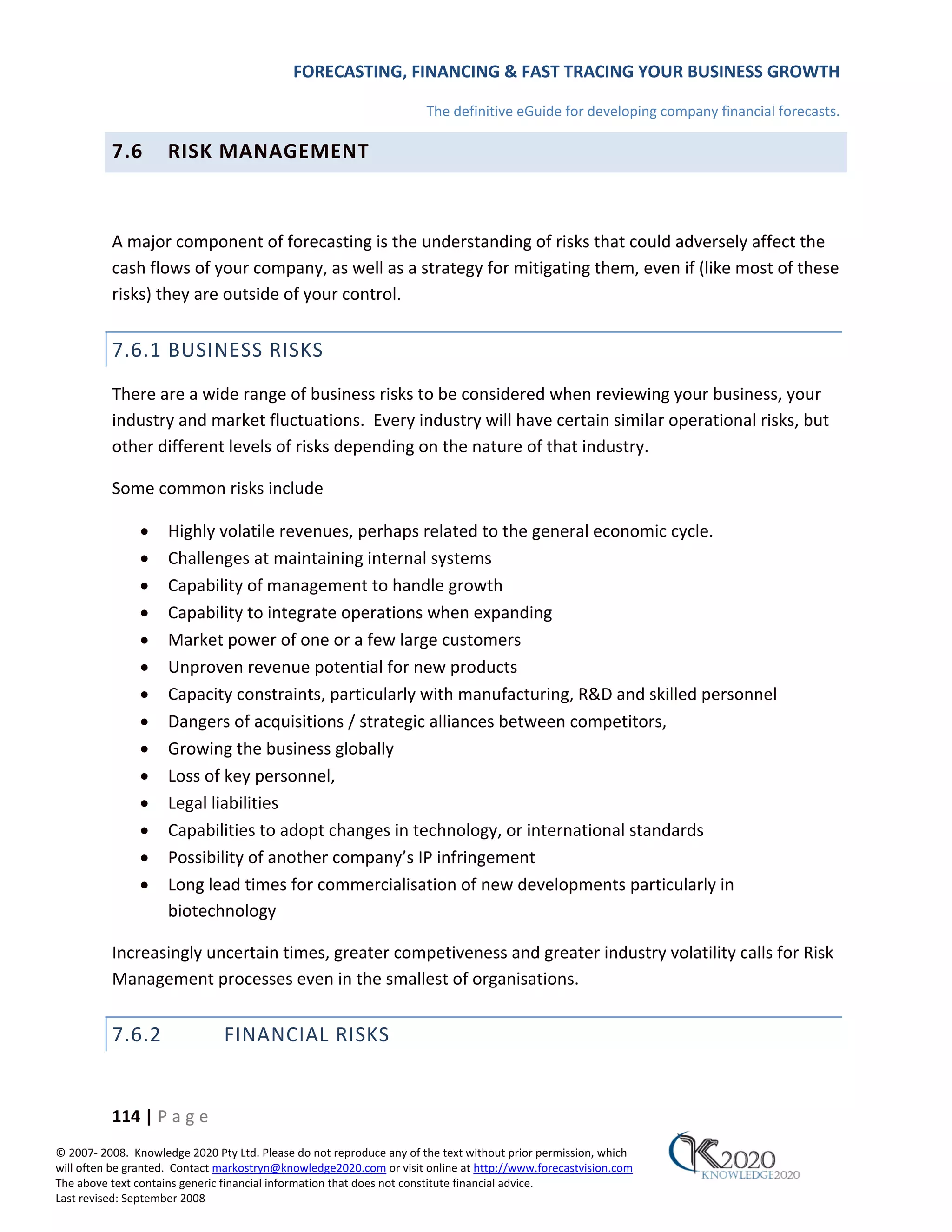 FORECASTING, FINANCING & FAST TRACING YOUR BUSINESS GROWTH

                                                                      The definitive eGuide for developing company financial forecasts.

          7.6        RISK MANAGEMENT



          A major component of forecasting is the understanding of risks that could adversely affect the
          cash flows of your company, as well as a strategy for mitigating them, even if (like most of these
          risks) they are outside of your control.


          7.6.1 BUSINESS RISKS
          There are a wide range of business risks to be considered when reviewing your business, your
          industry and market fluctuations. Every industry will have certain similar operational risks, but
          other different levels of risks depending on the nature of that industry.

          Some common risks include

               •     Highly volatile revenues, perhaps related to the general economic cycle.
               •     Challenges at maintaining internal systems
               •     Capability of management to handle growth
               •     Capability to integrate operations when expanding
               •     Market power of one or a few large customers
               •     Unproven revenue potential for new products
               •     Capacity constraints, particularly with manufacturing, R&D and skilled personnel
               •     Dangers of acquisitions / strategic alliances between competitors,
               •     Growing the business globally
               •     Loss of key personnel,
               •     Legal liabilities
               •     Capabilities to adopt changes in technology, or international standards
               •     Possibility of another company’s IP infringement
               •     Long lead times for commercialisation of new developments particularly in
                     biotechnology

          Increasingly uncertain times, greater competiveness and greater industry volatility calls for Risk
          Management processes even in the smallest of organisations.


          7.6.2                FINANCIAL RISKS


          114 | P a g e
© 2007‐ 2008. Knowledge 2020 Pty Ltd. Please do not reproduce any of the text without prior permission, which
will often be granted. Contact markostryn@knowledge2020.com or visit online at http://www.forecastvision.com
The above text contains generic financial information that does not constitute financial advice.
Last revised: September 2008
 