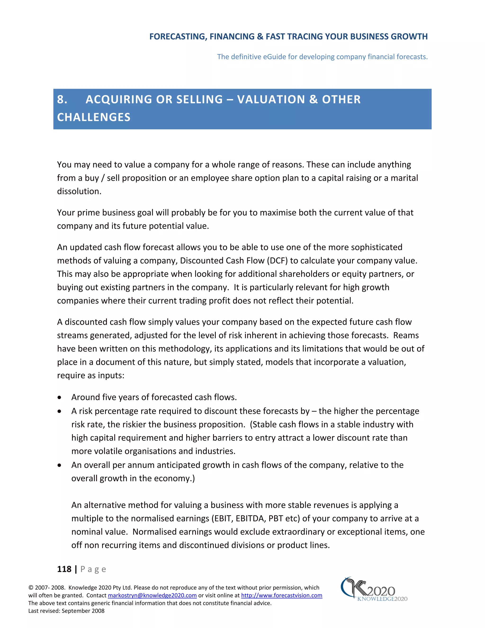 FORECASTING, FINANCING & FAST TRACING YOUR BUSINESS GROWTH

                                                                      The definitive eGuide for developing company financial forecasts.




          8. ACQUIRING OR SELLING – VALUATION & OTHER
          CHALLENGES


          You may need to value a company for a whole range of reasons. These can include anything
          from a buy / sell proposition or an employee share option plan to a capital raising or a marital
          dissolution.

          Your prime business goal will probably be for you to maximise both the current value of that
          company and its future potential value.

          An updated cash flow forecast allows you to be able to use one of the more sophisticated
          methods of valuing a company, Discounted Cash Flow (DCF) to calculate your company value.
          This may also be appropriate when looking for additional shareholders or equity partners, or
          buying out existing partners in the company. It is particularly relevant for high growth
          companies where their current trading profit does not reflect their potential.

          A discounted cash flow simply values your company based on the expected future cash flow
          streams generated, adjusted for the level of risk inherent in achieving those forecasts. Reams
          have been written on this methodology, its applications and its limitations that would be out of
          place in a document of this nature, but simply stated, models that incorporate a valuation,
          require as inputs:

          •    Around five years of forecasted cash flows.
          •    A risk percentage rate required to discount these forecasts by – the higher the percentage
               risk rate, the riskier the business proposition. (Stable cash flows in a stable industry with
               high capital requirement and higher barriers to entry attract a lower discount rate than
               more volatile organisations and industries.
          •    An overall per annum anticipated growth in cash flows of the company, relative to the
               overall growth in the economy.)

               An alternative method for valuing a business with more stable revenues is applying a
               multiple to the normalised earnings (EBIT, EBITDA, PBT etc) of your company to arrive at a
               nominal value. Normalised earnings would exclude extraordinary or exceptional items, one
               off non recurring items and discontinued divisions or product lines.

          118 | P a g e
© 2007‐ 2008. Knowledge 2020 Pty Ltd. Please do not reproduce any of the text without prior permission, which
will often be granted. Contact markostryn@knowledge2020.com or visit online at http://www.forecastvision.com
The above text contains generic financial information that does not constitute financial advice.
Last revised: September 2008
 