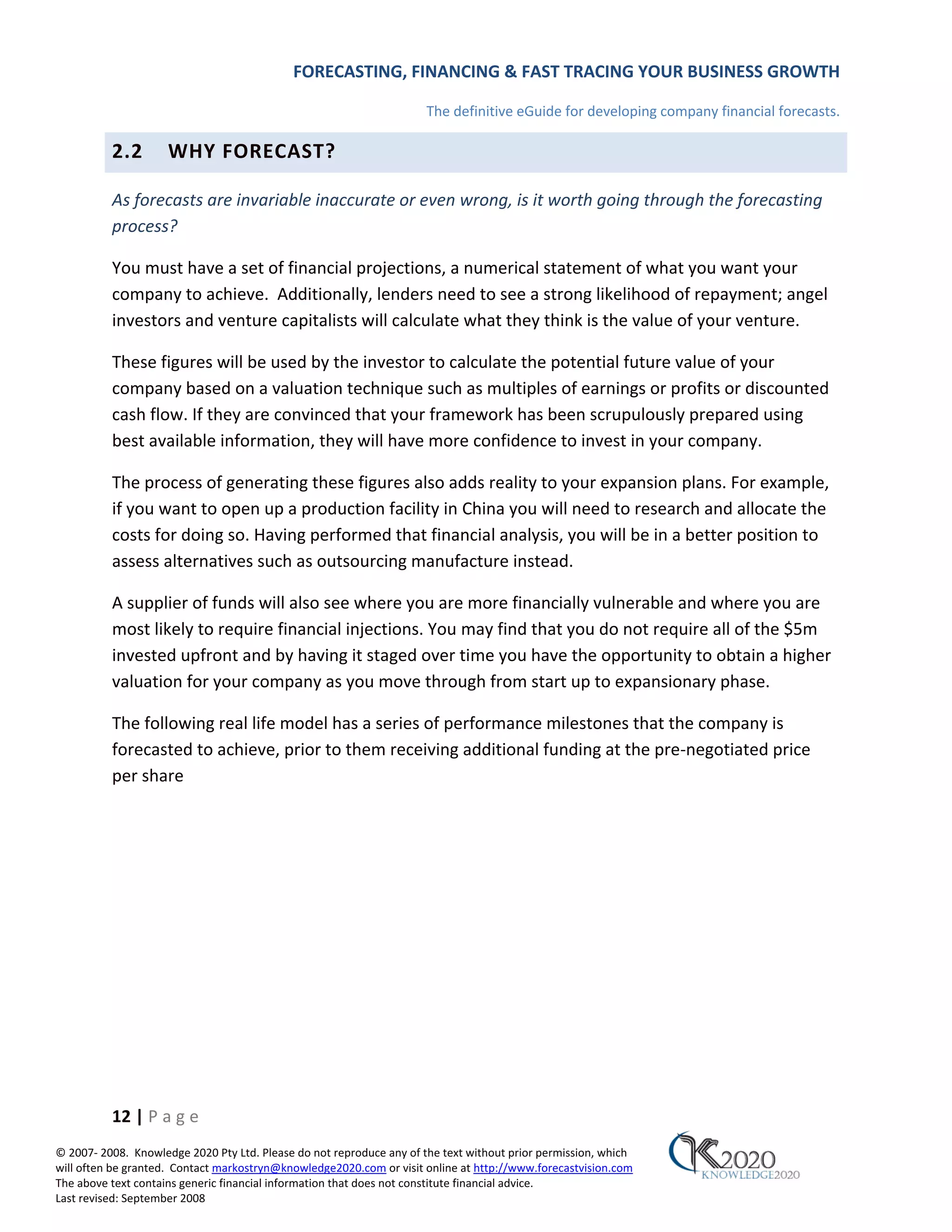 FORECASTING, FINANCING & FAST TRACING YOUR BUSINESS GROWTH

                                                                      The definitive eGuide for developing company financial forecasts.

          2.2        WHY FORECAST?

          As forecasts are invariable inaccurate or even wrong, is it worth going through the forecasting
          process?

          You must have a set of financial projections, a numerical statement of what you want your
          company to achieve. Additionally, lenders need to see a strong likelihood of repayment; angel
          investors and venture capitalists will calculate what they think is the value of your venture.

          These figures will be used by the investor to calculate the potential future value of your
          company based on a valuation technique such as multiples of earnings or profits or discounted
          cash flow. If they are convinced that your framework has been scrupulously prepared using
          best available information, they will have more confidence to invest in your company.

          The process of generating these figures also adds reality to your expansion plans. For example,
          if you want to open up a production facility in China you will need to research and allocate the
          costs for doing so. Having performed that financial analysis, you will be in a better position to
          assess alternatives such as outsourcing manufacture instead.

          A supplier of funds will also see where you are more financially vulnerable and where you are
          most likely to require financial injections. You may find that you do not require all of the $5m
          invested upfront and by having it staged over time you have the opportunity to obtain a higher
          valuation for your company as you move through from start up to expansionary phase.

          The following real life model has a series of performance milestones that the company is
          forecasted to achieve, prior to them receiving additional funding at the pre‐negotiated price
          per share




          12 | P a g e
© 2007‐ 2008. Knowledge 2020 Pty Ltd. Please do not reproduce any of the text without prior permission, which
will often be granted. Contact markostryn@knowledge2020.com or visit online at http://www.forecastvision.com
The above text contains generic financial information that does not constitute financial advice.
Last revised: September 2008
 