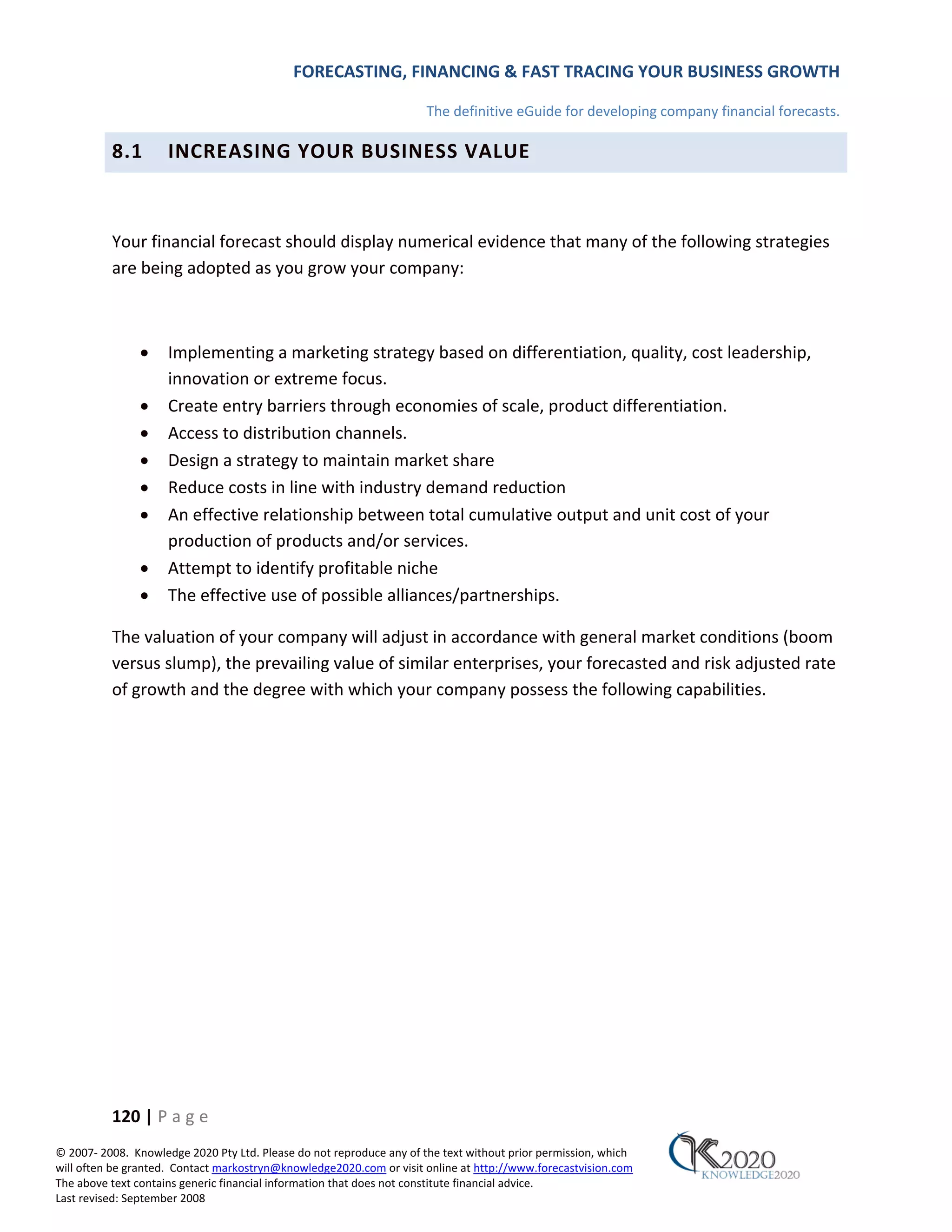 FORECASTING, FINANCING & FAST TRACING YOUR BUSINESS GROWTH

                                                                      The definitive eGuide for developing company financial forecasts.

          8.1        INCREASING YOUR BUSINESS VALUE



          Your financial forecast should display numerical evidence that many of the following strategies
          are being adopted as you grow your company:



               •     Implementing a marketing strategy based on differentiation, quality, cost leadership,
                     innovation or extreme focus.
               •     Create entry barriers through economies of scale, product differentiation.
               •     Access to distribution channels.
               •     Design a strategy to maintain market share
               •     Reduce costs in line with industry demand reduction
               •     An effective relationship between total cumulative output and unit cost of your
                     production of products and/or services.
               •     Attempt to identify profitable niche
               •     The effective use of possible alliances/partnerships.

          The valuation of your company will adjust in accordance with general market conditions (boom
          versus slump), the prevailing value of similar enterprises, your forecasted and risk adjusted rate
          of growth and the degree with which your company possess the following capabilities.




          120 | P a g e
© 2007‐ 2008. Knowledge 2020 Pty Ltd. Please do not reproduce any of the text without prior permission, which
will often be granted. Contact markostryn@knowledge2020.com or visit online at http://www.forecastvision.com
The above text contains generic financial information that does not constitute financial advice.
Last revised: September 2008
 