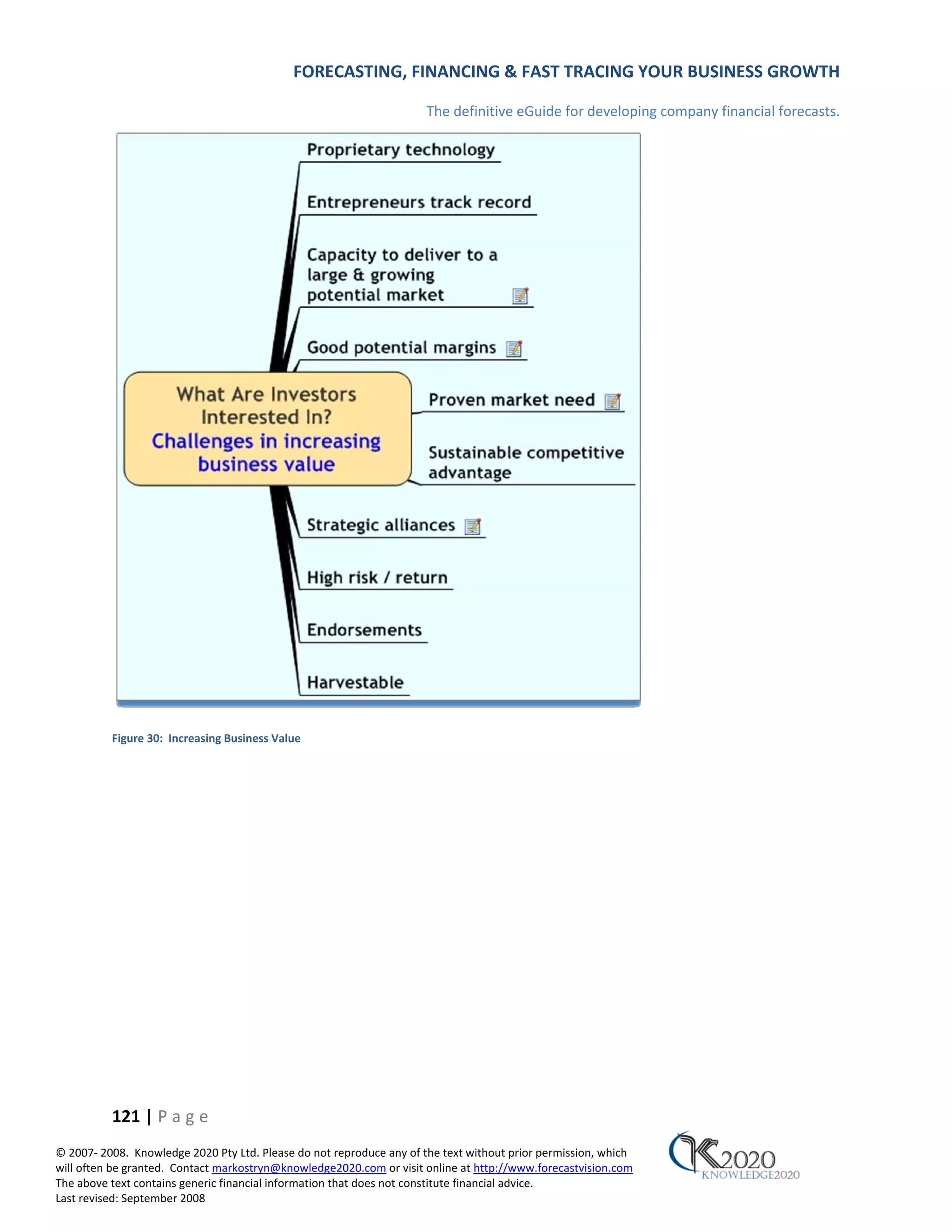FORECASTING, FINANCING & FAST TRACING YOUR BUSINESS GROWTH

                                                                      The definitive eGuide for developing company financial forecasts.




          Figure 30: Increasing Business Value




          121 | P a g e
© 2007‐ 2008. Knowledge 2020 Pty Ltd. Please do not reproduce any of the text without prior permission, which
will often be granted. Contact markostryn@knowledge2020.com or visit online at http://www.forecastvision.com
The above text contains generic financial information that does not constitute financial advice.
Last revised: September 2008
 