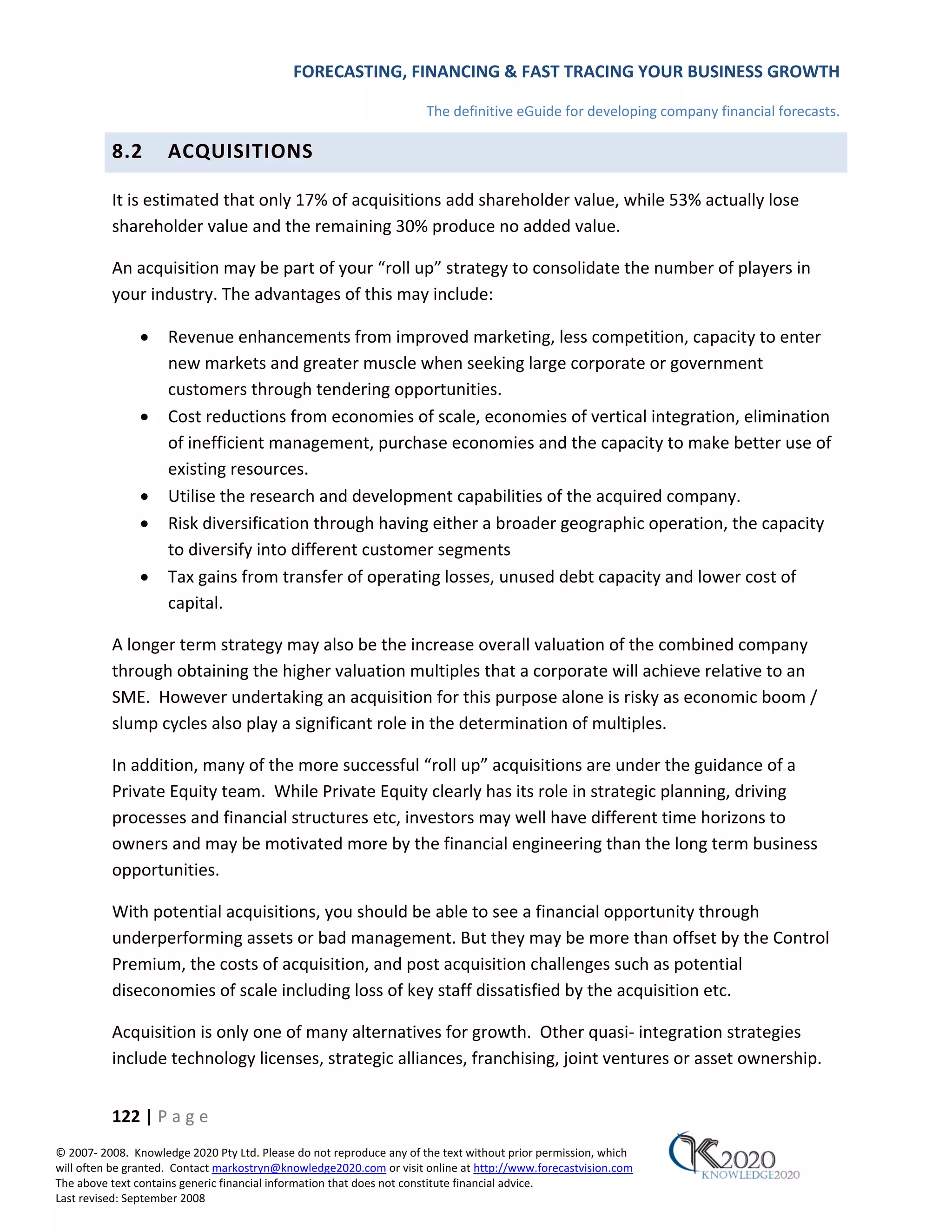 FORECASTING, FINANCING & FAST TRACING YOUR BUSINESS GROWTH

                                                                      The definitive eGuide for developing company financial forecasts.

          8.2        ACQUISITIONS

          It is estimated that only 17% of acquisitions add shareholder value, while 53% actually lose
          shareholder value and the remaining 30% produce no added value.

          An acquisition may be part of your “roll up” strategy to consolidate the number of players in
          your industry. The advantages of this may include:

               •     Revenue enhancements from improved marketing, less competition, capacity to enter
                     new markets and greater muscle when seeking large corporate or government
                     customers through tendering opportunities.
               •     Cost reductions from economies of scale, economies of vertical integration, elimination
                     of inefficient management, purchase economies and the capacity to make better use of
                     existing resources.
               •     Utilise the research and development capabilities of the acquired company.
               •     Risk diversification through having either a broader geographic operation, the capacity
                     to diversify into different customer segments
               •     Tax gains from transfer of operating losses, unused debt capacity and lower cost of
                     capital.

          A longer term strategy may also be the increase overall valuation of the combined company
          through obtaining the higher valuation multiples that a corporate will achieve relative to an
          SME. However undertaking an acquisition for this purpose alone is risky as economic boom /
          slump cycles also play a significant role in the determination of multiples.

          In addition, many of the more successful “roll up” acquisitions are under the guidance of a
          Private Equity team. While Private Equity clearly has its role in strategic planning, driving
          processes and financial structures etc, investors may well have different time horizons to
          owners and may be motivated more by the financial engineering than the long term business
          opportunities.

          With potential acquisitions, you should be able to see a financial opportunity through
          underperforming assets or bad management. But they may be more than offset by the Control
          Premium, the costs of acquisition, and post acquisition challenges such as potential
          diseconomies of scale including loss of key staff dissatisfied by the acquisition etc.

          Acquisition is only one of many alternatives for growth. Other quasi‐ integration strategies
          include technology licenses, strategic alliances, franchising, joint ventures or asset ownership.


          122 | P a g e
© 2007‐ 2008. Knowledge 2020 Pty Ltd. Please do not reproduce any of the text without prior permission, which
will often be granted. Contact markostryn@knowledge2020.com or visit online at http://www.forecastvision.com
The above text contains generic financial information that does not constitute financial advice.
Last revised: September 2008
 