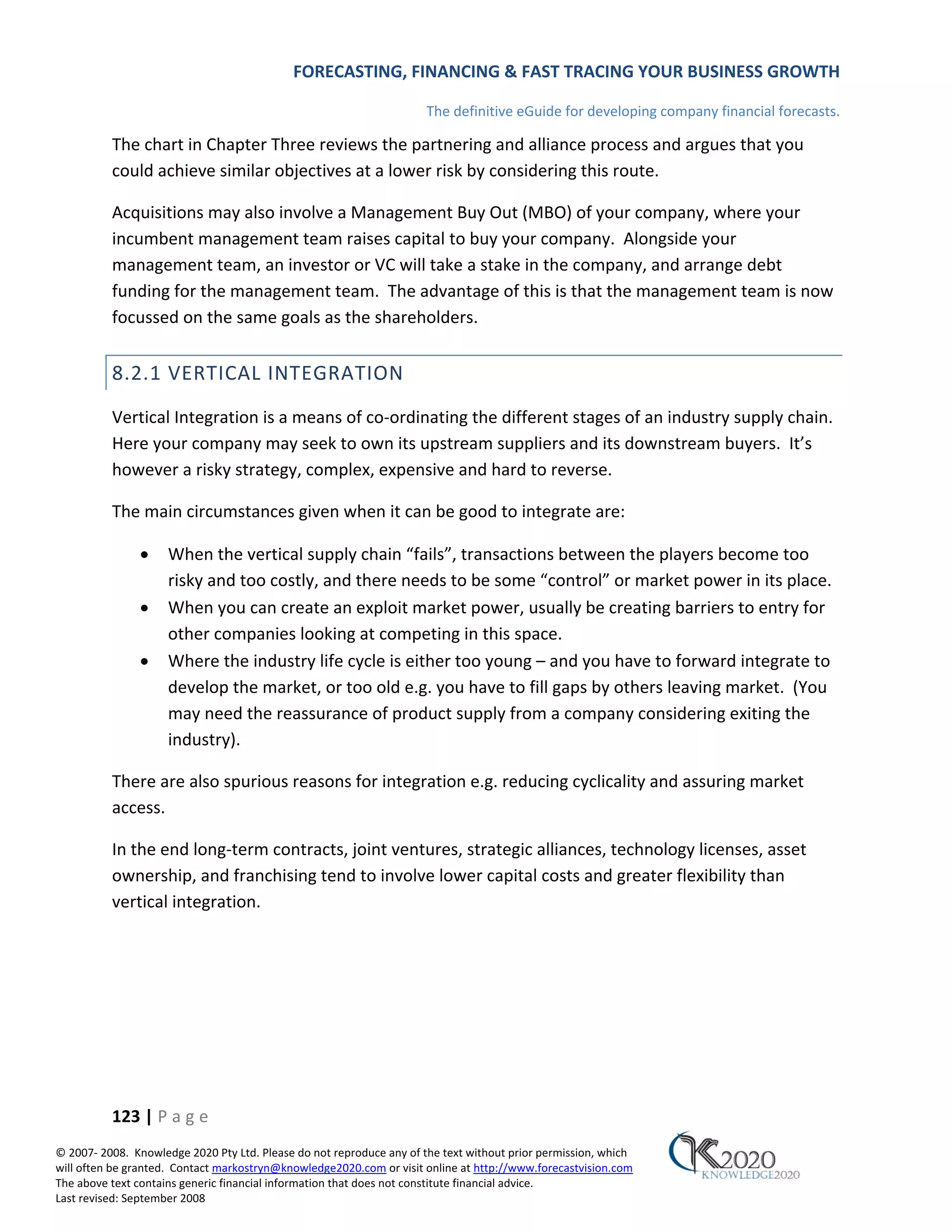 FORECASTING, FINANCING & FAST TRACING YOUR BUSINESS GROWTH

                                                                      The definitive eGuide for developing company financial forecasts.

          The chart in Chapter Three reviews the partnering and alliance process and argues that you
          could achieve similar objectives at a lower risk by considering this route.

          Acquisitions may also involve a Management Buy Out (MBO) of your company, where your
          incumbent management team raises capital to buy your company. Alongside your
          management team, an investor or VC will take a stake in the company, and arrange debt
          funding for the management team. The advantage of this is that the management team is now
          focussed on the same goals as the shareholders.


          8.2.1 VERTICAL INTEGRATION
          Vertical Integration is a means of co‐ordinating the different stages of an industry supply chain.
          Here your company may seek to own its upstream suppliers and its downstream buyers. It’s
          however a risky strategy, complex, expensive and hard to reverse.

          The main circumstances given when it can be good to integrate are:

               •     When the vertical supply chain “fails”, transactions between the players become too
                     risky and too costly, and there needs to be some “control” or market power in its place.
               •     When you can create an exploit market power, usually be creating barriers to entry for
                     other companies looking at competing in this space.
               •     Where the industry life cycle is either too young – and you have to forward integrate to
                     develop the market, or too old e.g. you have to fill gaps by others leaving market. (You
                     may need the reassurance of product supply from a company considering exiting the
                     industry).

          There are also spurious reasons for integration e.g. reducing cyclicality and assuring market
          access.

          In the end long‐term contracts, joint ventures, strategic alliances, technology licenses, asset
          ownership, and franchising tend to involve lower capital costs and greater flexibility than
          vertical integration.




          123 | P a g e
© 2007‐ 2008. Knowledge 2020 Pty Ltd. Please do not reproduce any of the text without prior permission, which
will often be granted. Contact markostryn@knowledge2020.com or visit online at http://www.forecastvision.com
The above text contains generic financial information that does not constitute financial advice.
Last revised: September 2008
 