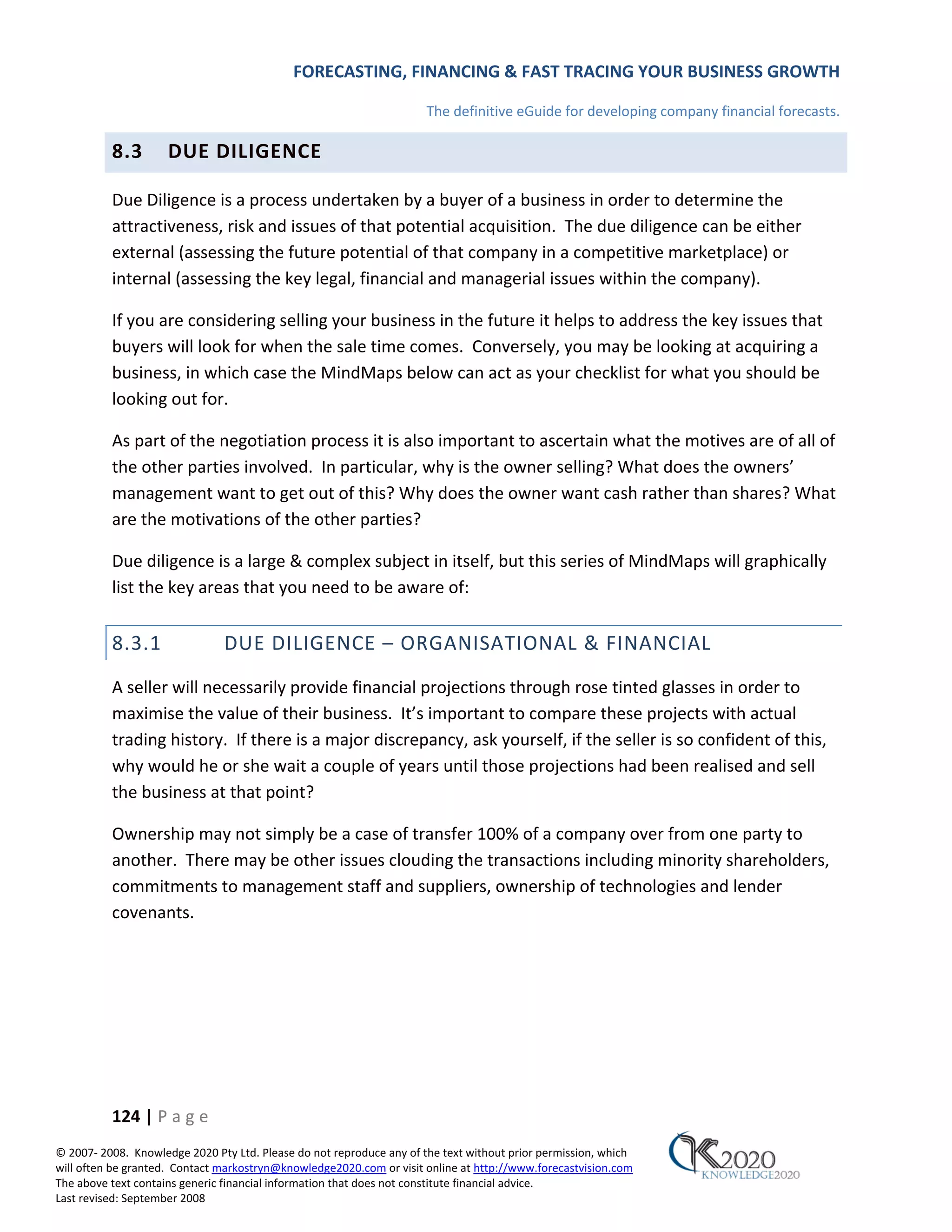 FORECASTING, FINANCING & FAST TRACING YOUR BUSINESS GROWTH

                                                                      The definitive eGuide for developing company financial forecasts.

          8.3        DUE DILIGENCE

          Due Diligence is a process undertaken by a buyer of a business in order to determine the
          attractiveness, risk and issues of that potential acquisition. The due diligence can be either
          external (assessing the future potential of that company in a competitive marketplace) or
          internal (assessing the key legal, financial and managerial issues within the company).

          If you are considering selling your business in the future it helps to address the key issues that
          buyers will look for when the sale time comes. Conversely, you may be looking at acquiring a
          business, in which case the MindMaps below can act as your checklist for what you should be
          looking out for.

          As part of the negotiation process it is also important to ascertain what the motives are of all of
          the other parties involved. In particular, why is the owner selling? What does the owners’
          management want to get out of this? Why does the owner want cash rather than shares? What
          are the motivations of the other parties?

          Due diligence is a large & complex subject in itself, but this series of MindMaps will graphically
          list the key areas that you need to be aware of:


          8.3.1                DUE DILIGENCE – ORGANISATIONAL & FINANCIAL
          A seller will necessarily provide financial projections through rose tinted glasses in order to
          maximise the value of their business. It’s important to compare these projects with actual
          trading history. If there is a major discrepancy, ask yourself, if the seller is so confident of this,
          why would he or she wait a couple of years until those projections had been realised and sell
          the business at that point?

          Ownership may not simply be a case of transfer 100% of a company over from one party to
          another. There may be other issues clouding the transactions including minority shareholders,
          commitments to management staff and suppliers, ownership of technologies and lender
          covenants.




          124 | P a g e
© 2007‐ 2008. Knowledge 2020 Pty Ltd. Please do not reproduce any of the text without prior permission, which
will often be granted. Contact markostryn@knowledge2020.com or visit online at http://www.forecastvision.com
The above text contains generic financial information that does not constitute financial advice.
Last revised: September 2008
 