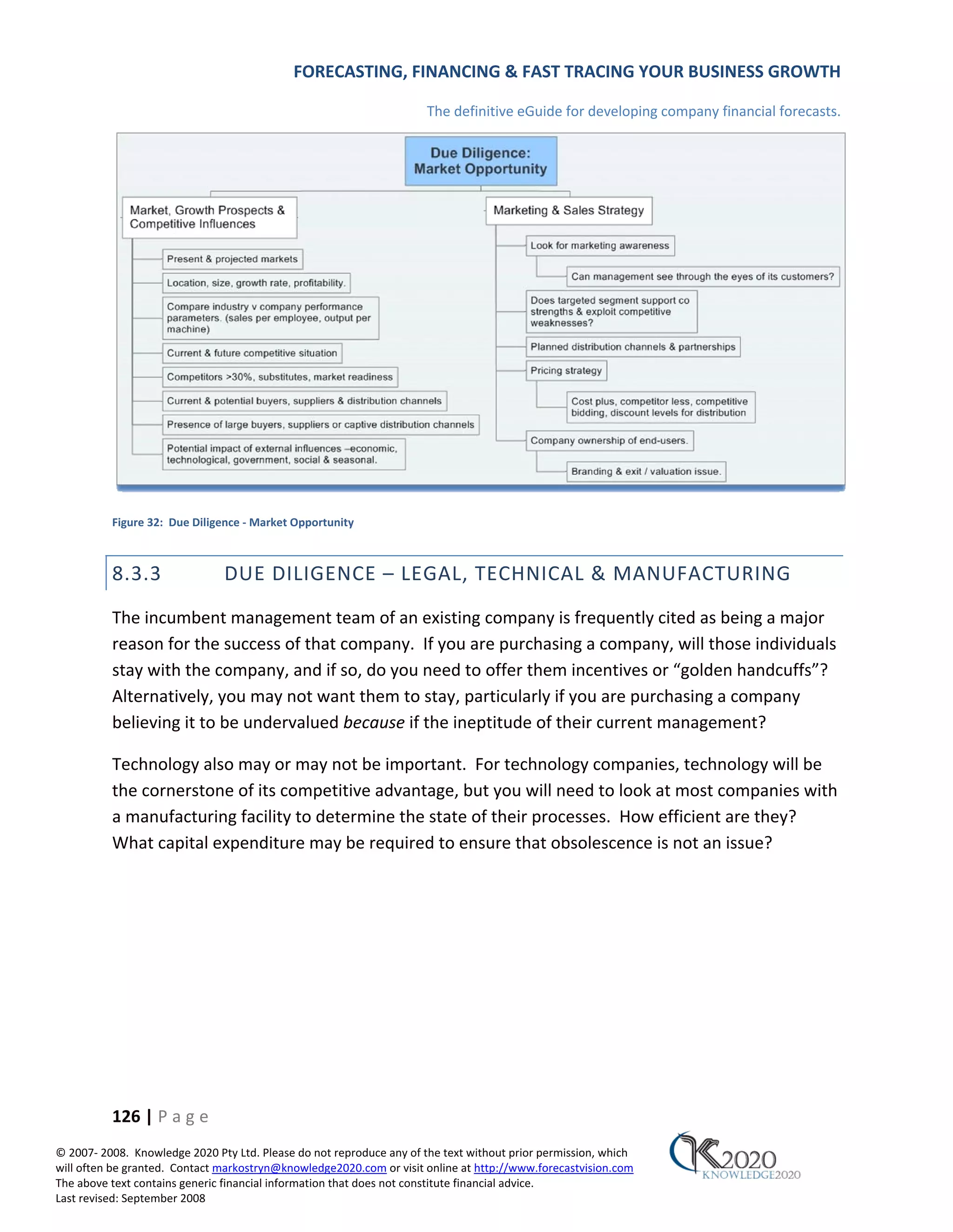 FORECASTING, FINANCING & FAST TRACING YOUR BUSINESS GROWTH

                                                                      The definitive eGuide for developing company financial forecasts.




          Figure 32: Due Diligence ‐ Market Opportunity



          8.3.3                DUE DILIGENCE – LEGAL, TECHNICAL & MANUFACTURING
          The incumbent management team of an existing company is frequently cited as being a major
          reason for the success of that company. If you are purchasing a company, will those individuals
          stay with the company, and if so, do you need to offer them incentives or “golden handcuffs”?
          Alternatively, you may not want them to stay, particularly if you are purchasing a company
          believing it to be undervalued because if the ineptitude of their current management?

          Technology also may or may not be important. For technology companies, technology will be
          the cornerstone of its competitive advantage, but you will need to look at most companies with
          a manufacturing facility to determine the state of their processes. How efficient are they?
          What capital expenditure may be required to ensure that obsolescence is not an issue?




          126 | P a g e
© 2007‐ 2008. Knowledge 2020 Pty Ltd. Please do not reproduce any of the text without prior permission, which
will often be granted. Contact markostryn@knowledge2020.com or visit online at http://www.forecastvision.com
The above text contains generic financial information that does not constitute financial advice.
Last revised: September 2008
 