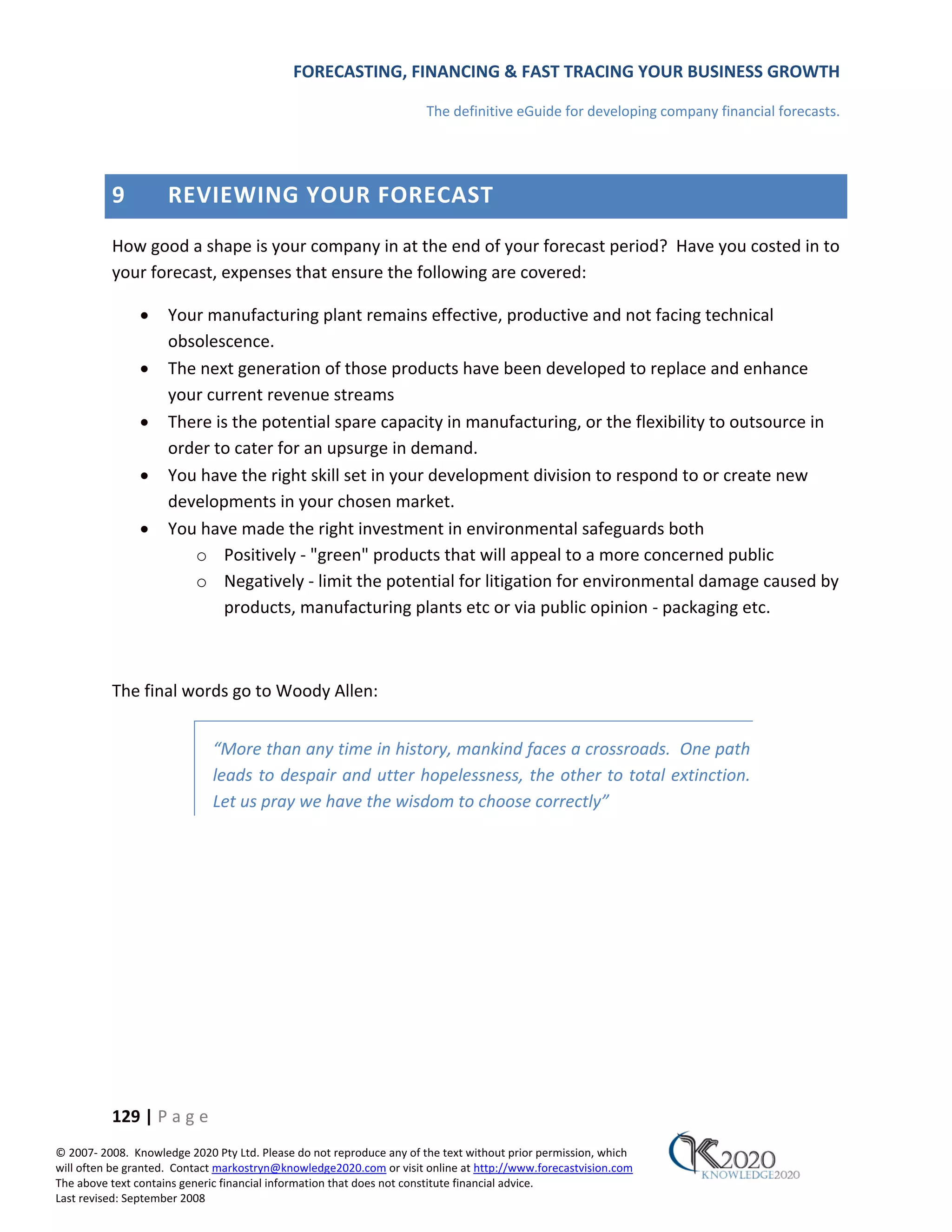 FORECASTING, FINANCING & FAST TRACING YOUR BUSINESS GROWTH

                                                                      The definitive eGuide for developing company financial forecasts.




          9          REVIEWING YOUR FORECAST
          How good a shape is your company in at the end of your forecast period? Have you costed in to
          your forecast, expenses that ensure the following are covered:

               •     Your manufacturing plant remains effective, productive and not facing technical
                     obsolescence.
               •     The next generation of those products have been developed to replace and enhance
                     your current revenue streams
               •     There is the potential spare capacity in manufacturing, or the flexibility to outsource in
                     order to cater for an upsurge in demand.
               •     You have the right skill set in your development division to respond to or create new
                     developments in your chosen market.
               •     You have made the right investment in environmental safeguards both
                        o Positively ‐ "green" products that will appeal to a more concerned public
                        o Negatively ‐ limit the potential for litigation for environmental damage caused by
                            products, manufacturing plants etc or via public opinion ‐ packaging etc.



          The final words go to Woody Allen:


                             “More than any time in history, mankind faces a crossroads. One path
                             leads to despair and utter hopelessness, the other to total extinction.
                             Let us pray we have the wisdom to choose correctly”




          129 | P a g e
© 2007‐ 2008. Knowledge 2020 Pty Ltd. Please do not reproduce any of the text without prior permission, which
will often be granted. Contact markostryn@knowledge2020.com or visit online at http://www.forecastvision.com
The above text contains generic financial information that does not constitute financial advice.
Last revised: September 2008
 