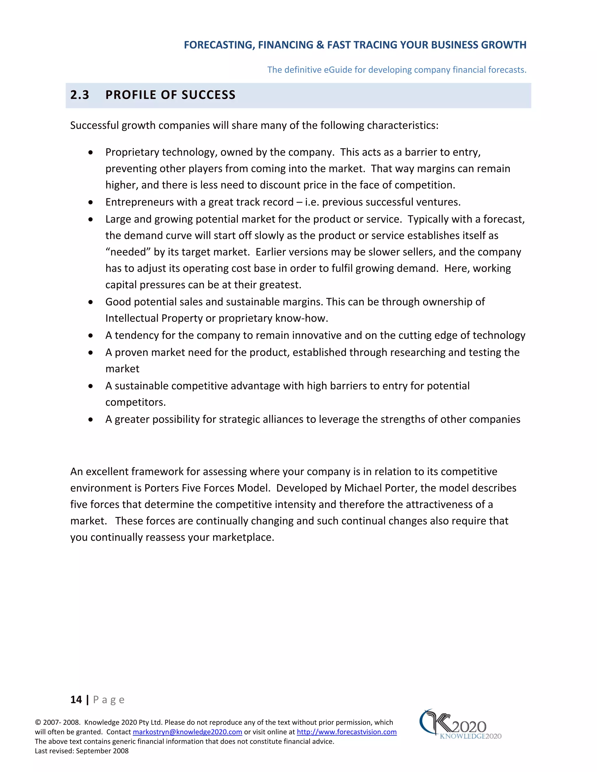FORECASTING, FINANCING & FAST TRACING YOUR BUSINESS GROWTH

                                                                      The definitive eGuide for developing company financial forecasts.

          2.3        PROFILE OF SUCCESS

          Successful growth companies will share many of the following characteristics:

               •     Proprietary technology, owned by the company. This acts as a barrier to entry,
                     preventing other players from coming into the market. That way margins can remain
                     higher, and there is less need to discount price in the face of competition.
               •     Entrepreneurs with a great track record – i.e. previous successful ventures.
               •     Large and growing potential market for the product or service. Typically with a forecast,
                     the demand curve will start off slowly as the product or service establishes itself as
                     “needed” by its target market. Earlier versions may be slower sellers, and the company
                     has to adjust its operating cost base in order to fulfil growing demand. Here, working
                     capital pressures can be at their greatest.
               •     Good potential sales and sustainable margins. This can be through ownership of
                     Intellectual Property or proprietary know‐how.
               •     A tendency for the company to remain innovative and on the cutting edge of technology
               •     A proven market need for the product, established through researching and testing the
                     market
               •     A sustainable competitive advantage with high barriers to entry for potential
                     competitors.
               •     A greater possibility for strategic alliances to leverage the strengths of other companies



          An excellent framework for assessing where your company is in relation to its competitive
          environment is Porters Five Forces Model. Developed by Michael Porter, the model describes
          five forces that determine the competitive intensity and therefore the attractiveness of a
          market. These forces are continually changing and such continual changes also require that
          you continually reassess your marketplace.




          14 | P a g e
© 2007‐ 2008. Knowledge 2020 Pty Ltd. Please do not reproduce any of the text without prior permission, which
will often be granted. Contact markostryn@knowledge2020.com or visit online at http://www.forecastvision.com
The above text contains generic financial information that does not constitute financial advice.
Last revised: September 2008
 