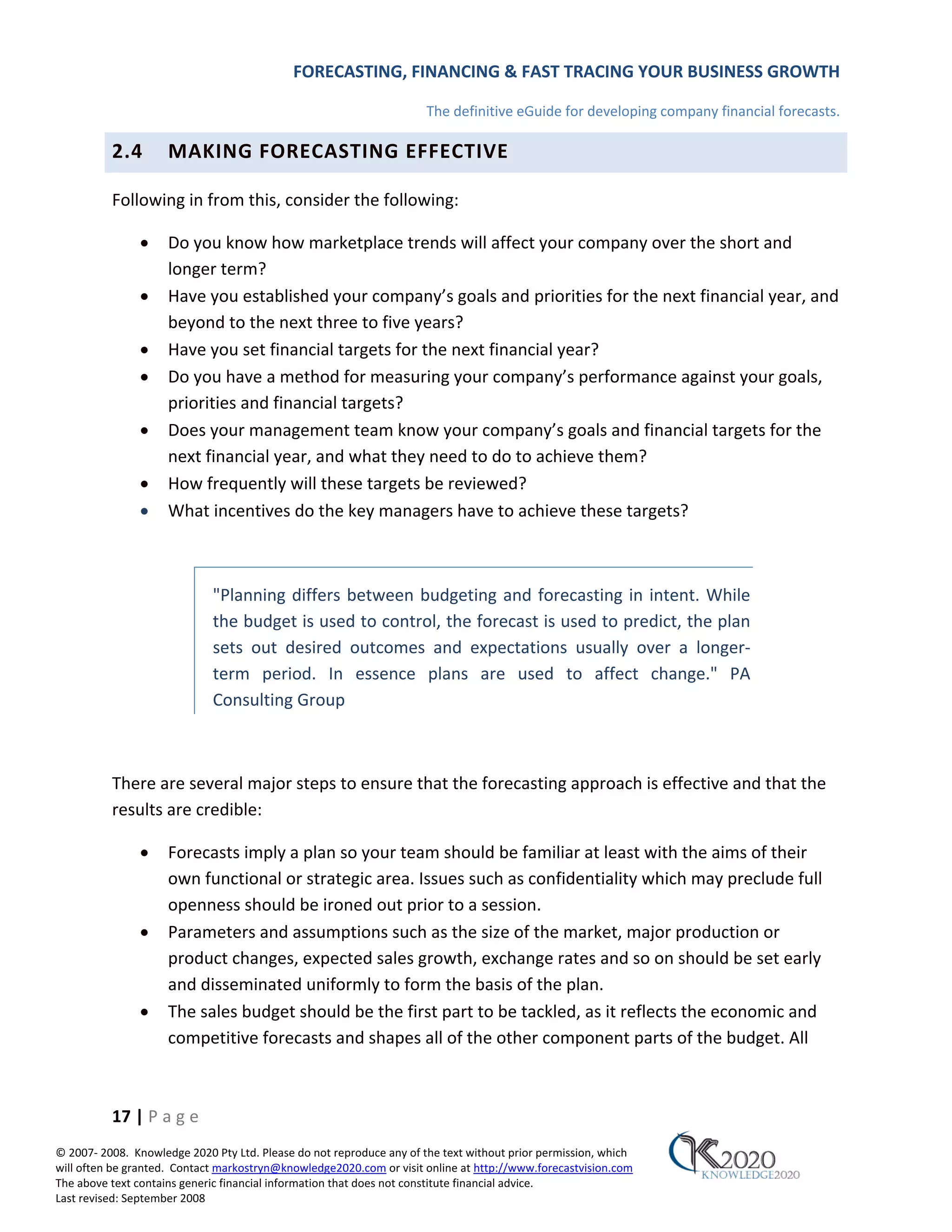 FORECASTING, FINANCING & FAST TRACING YOUR BUSINESS GROWTH

                                                                      The definitive eGuide for developing company financial forecasts.

          2.4        MAKING FORECASTING EFFECTIVE

          Following in from this, consider the following:

               •     Do you know how marketplace trends will affect your company over the short and
                     longer term?
               •     Have you established your company’s goals and priorities for the next financial year, and
                     beyond to the next three to five years?
               •     Have you set financial targets for the next financial year?
               •     Do you have a method for measuring your company’s performance against your goals,
                     priorities and financial targets?
               •     Does your management team know your company’s goals and financial targets for the
                     next financial year, and what they need to do to achieve them?
               •     How frequently will these targets be reviewed?
               •     What incentives do the key managers have to achieve these targets?



                             "Planning differs between budgeting and forecasting in intent. While
                             the budget is used to control, the forecast is used to predict, the plan
                             sets out desired outcomes and expectations usually over a longer‐
                             term period. In essence plans are used to affect change." PA
                             Consulting Group



          There are several major steps to ensure that the forecasting approach is effective and that the
          results are credible:

               •     Forecasts imply a plan so your team should be familiar at least with the aims of their
                     own functional or strategic area. Issues such as confidentiality which may preclude full
                     openness should be ironed out prior to a session.
               •     Parameters and assumptions such as the size of the market, major production or
                     product changes, expected sales growth, exchange rates and so on should be set early
                     and disseminated uniformly to form the basis of the plan.
               •     The sales budget should be the first part to be tackled, as it reflects the economic and
                     competitive forecasts and shapes all of the other component parts of the budget. All



          17 | P a g e
© 2007‐ 2008. Knowledge 2020 Pty Ltd. Please do not reproduce any of the text without prior permission, which
will often be granted. Contact markostryn@knowledge2020.com or visit online at http://www.forecastvision.com
The above text contains generic financial information that does not constitute financial advice.
Last revised: September 2008
 