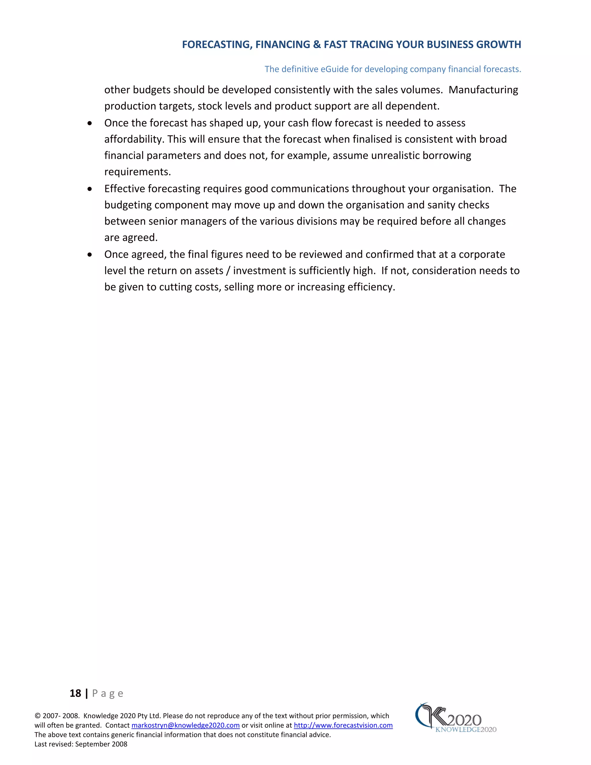 FORECASTING, FINANCING & FAST TRACING YOUR BUSINESS GROWTH

                                                                      The definitive eGuide for developing company financial forecasts.

                     other budgets should be developed consistently with the sales volumes. Manufacturing
                     production targets, stock levels and product support are all dependent.
               •     Once the forecast has shaped up, your cash flow forecast is needed to assess
                     affordability. This will ensure that the forecast when finalised is consistent with broad
                     financial parameters and does not, for example, assume unrealistic borrowing
                     requirements.
               •     Effective forecasting requires good communications throughout your organisation. The
                     budgeting component may move up and down the organisation and sanity checks
                     between senior managers of the various divisions may be required before all changes
                     are agreed.
               •     Once agreed, the final figures need to be reviewed and confirmed that at a corporate
                     level the return on assets / investment is sufficiently high. If not, consideration needs to
                     be given to cutting costs, selling more or increasing efficiency.




          18 | P a g e
© 2007‐ 2008. Knowledge 2020 Pty Ltd. Please do not reproduce any of the text without prior permission, which
will often be granted. Contact markostryn@knowledge2020.com or visit online at http://www.forecastvision.com
The above text contains generic financial information that does not constitute financial advice.
Last revised: September 2008
 