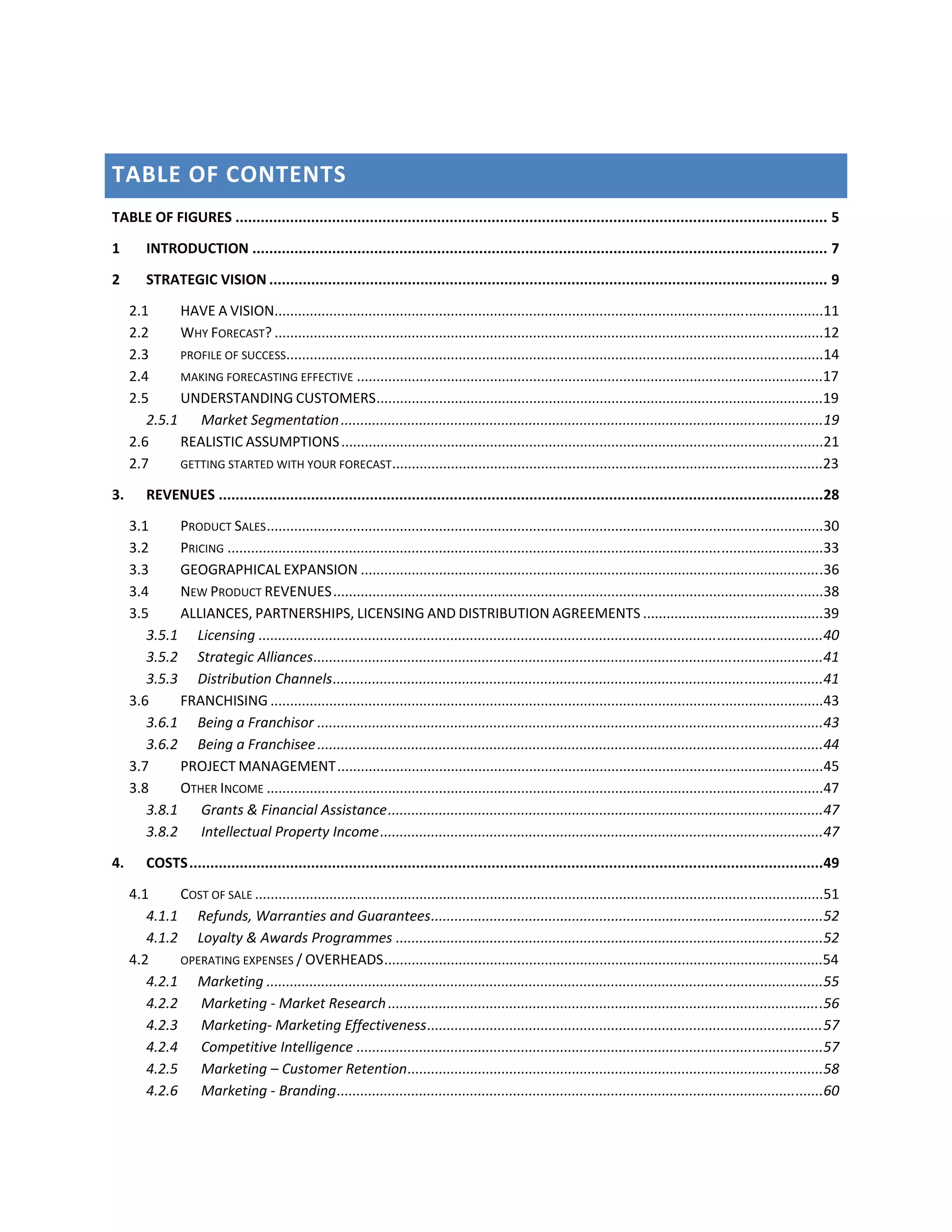 TABLE OF CONTENTS
TABLE OF FIGURES ............................................................................................................................................. 5
1        INTRODUCTION ......................................................................................................................................... 7
2        STRATEGIC VISION ..................................................................................................................................... 9

     2.1     HAVE A VISION............................................................................................................................................11
     2.2     WHY FORECAST? ............................................................................................................................................12
     2.3     PROFILE OF SUCCESS.........................................................................................................................................14
     2.4     MAKING FORECASTING EFFECTIVE .......................................................................................................................17
     2.5     UNDERSTANDING CUSTOMERS ..................................................................................................................19
        2.5.1 Market Segmentation ...........................................................................................................................19
     2.6     REALISTIC ASSUMPTIONS ...........................................................................................................................21
     2.7     GETTING STARTED WITH YOUR FORECAST ..............................................................................................................23

3.       REVENUES ................................................................................................................................................28
     3.1     PRODUCT SALES ..............................................................................................................................................30
     3.2     PRICING ........................................................................................................................................................33
     3.3     GEOGRAPHICAL EXPANSION ......................................................................................................................36
     3.4     NEW PRODUCT REVENUES .............................................................................................................................38
     3.5     ALLIANCES, PARTNERSHIPS, LICENSING AND DISTRIBUTION AGREEMENTS ..............................................39
        3.5.1 Licensing ................................................................................................................................................40
        3.5.2 Strategic Alliances ..................................................................................................................................41
        3.5.3 Distribution Channels .............................................................................................................................41
     3.6     FRANCHISING .............................................................................................................................................43
        3.6.1 Being a Franchisor .................................................................................................................................43
        3.6.2 Being a Franchisee .................................................................................................................................44
     3.7     PROJECT MANAGEMENT ............................................................................................................................45
     3.8     OTHER INCOME ..............................................................................................................................................47
        3.8.1 Grants & Financial Assistance ...............................................................................................................47
        3.8.2 Intellectual Property Income .................................................................................................................47
4.       COSTS .......................................................................................................................................................49
     4.1     COST OF SALE .................................................................................................................................................51
        4.1.1 Refunds, Warranties and Guarantees ....................................................................................................52
        4.1.2 Loyalty & Awards Programmes .............................................................................................................52
     4.2     OPERATING EXPENSES / OVERHEADS ................................................................................................................54
        4.2.1 Marketing ..............................................................................................................................................55
        4.2.2 Marketing ‐ Market Research ...............................................................................................................56
        4.2.3 Marketing‐ Marketing Effectiveness ..................................................................................................... 57
        4.2.4 Competitive Intelligence .......................................................................................................................57
        4.2.5 Marketing – Customer Retention ..........................................................................................................58
        4.2.6 Marketing ‐ Branding ............................................................................................................................60
 