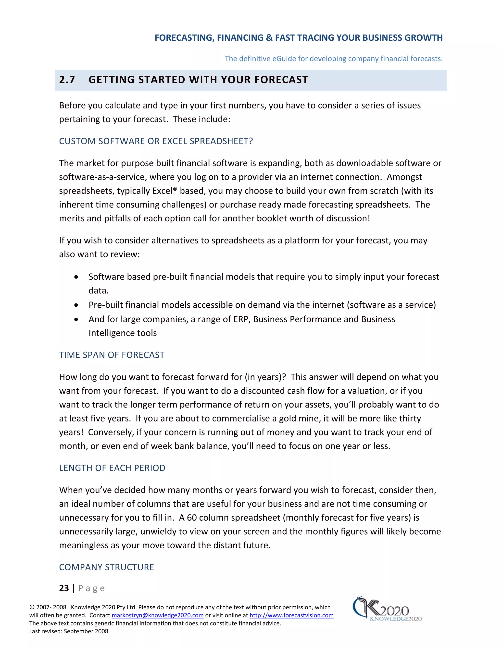 FORECASTING, FINANCING & FAST TRACING YOUR BUSINESS GROWTH

                                                                      The definitive eGuide for developing company financial forecasts.

          2.7        GETTING STARTED WITH YOUR FORECAST

          Before you calculate and type in your first numbers, you have to consider a series of issues
          pertaining to your forecast. These include:

          CUSTOM SOFTWARE OR EXCEL SPREADSHEET?

          The market for purpose built financial software is expanding, both as downloadable software or
          software‐as‐a‐service, where you log on to a provider via an internet connection. Amongst
          spreadsheets, typically Excel® based, you may choose to build your own from scratch (with its
          inherent time consuming challenges) or purchase ready made forecasting spreadsheets. The
          merits and pitfalls of each option call for another booklet worth of discussion!

          If you wish to consider alternatives to spreadsheets as a platform for your forecast, you may
          also want to review:

               •     Software based pre‐built financial models that require you to simply input your forecast
                     data.
               •     Pre‐built financial models accessible on demand via the internet (software as a service)
               •     And for large companies, a range of ERP, Business Performance and Business
                     Intelligence tools

          TIME SPAN OF FORECAST

          How long do you want to forecast forward for (in years)? This answer will depend on what you
          want from your forecast. If you want to do a discounted cash flow for a valuation, or if you
          want to track the longer term performance of return on your assets, you’ll probably want to do
          at least five years. If you are about to commercialise a gold mine, it will be more like thirty
          years! Conversely, if your concern is running out of money and you want to track your end of
          month, or even end of week bank balance, you’ll need to focus on one year or less.

          LENGTH OF EACH PERIOD

          When you’ve decided how many months or years forward you wish to forecast, consider then,
          an ideal number of columns that are useful for your business and are not time consuming or
          unnecessary for you to fill in. A 60 column spreadsheet (monthly forecast for five years) is
          unnecessarily large, unwieldy to view on your screen and the monthly figures will likely become
          meaningless as your move toward the distant future.

          COMPANY STRUCTURE

          23 | P a g e
© 2007‐ 2008. Knowledge 2020 Pty Ltd. Please do not reproduce any of the text without prior permission, which
will often be granted. Contact markostryn@knowledge2020.com or visit online at http://www.forecastvision.com
The above text contains generic financial information that does not constitute financial advice.
Last revised: September 2008
 