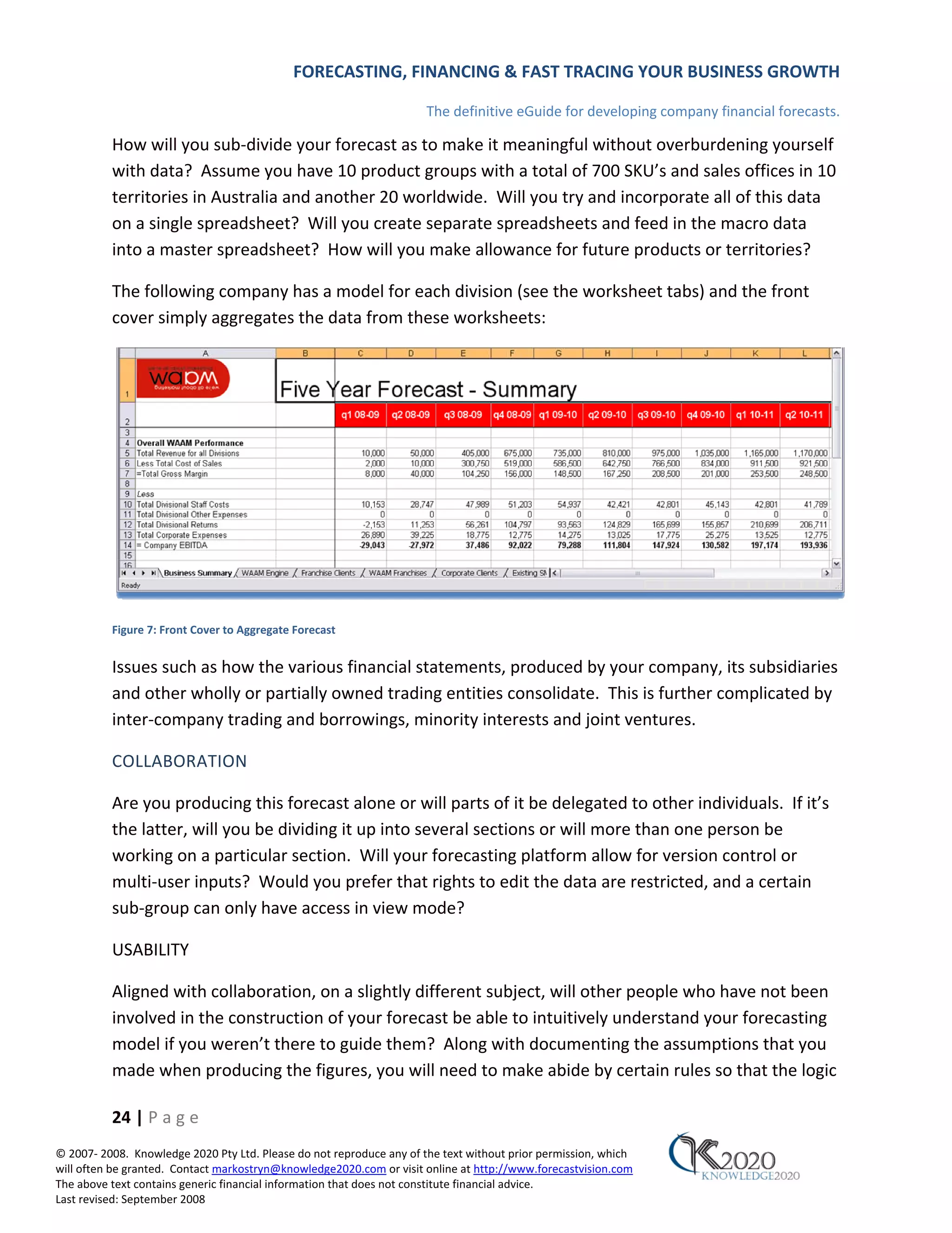 FORECASTING, FINANCING & FAST TRACING YOUR BUSINESS GROWTH

                                                                      The definitive eGuide for developing company financial forecasts.

          How will you sub‐divide your forecast as to make it meaningful without overburdening yourself
          with data? Assume you have 10 product groups with a total of 700 SKU’s and sales offices in 10
          territories in Australia and another 20 worldwide. Will you try and incorporate all of this data
          on a single spreadsheet? Will you create separate spreadsheets and feed in the macro data
          into a master spreadsheet? How will you make allowance for future products or territories?

          The following company has a model for each division (see the worksheet tabs) and the front
          cover simply aggregates the data from these worksheets:




          Figure 7: Front Cover to Aggregate Forecast


          Issues such as how the various financial statements, produced by your company, its subsidiaries
          and other wholly or partially owned trading entities consolidate. This is further complicated by
          inter‐company trading and borrowings, minority interests and joint ventures.

          COLLABORATION

          Are you producing this forecast alone or will parts of it be delegated to other individuals. If it’s
          the latter, will you be dividing it up into several sections or will more than one person be
          working on a particular section. Will your forecasting platform allow for version control or
          multi‐user inputs? Would you prefer that rights to edit the data are restricted, and a certain
          sub‐group can only have access in view mode?

          USABILITY

          Aligned with collaboration, on a slightly different subject, will other people who have not been
          involved in the construction of your forecast be able to intuitively understand your forecasting
          model if you weren’t there to guide them? Along with documenting the assumptions that you
          made when producing the figures, you will need to make abide by certain rules so that the logic

          24 | P a g e
© 2007‐ 2008. Knowledge 2020 Pty Ltd. Please do not reproduce any of the text without prior permission, which
will often be granted. Contact markostryn@knowledge2020.com or visit online at http://www.forecastvision.com
The above text contains generic financial information that does not constitute financial advice.
Last revised: September 2008
 