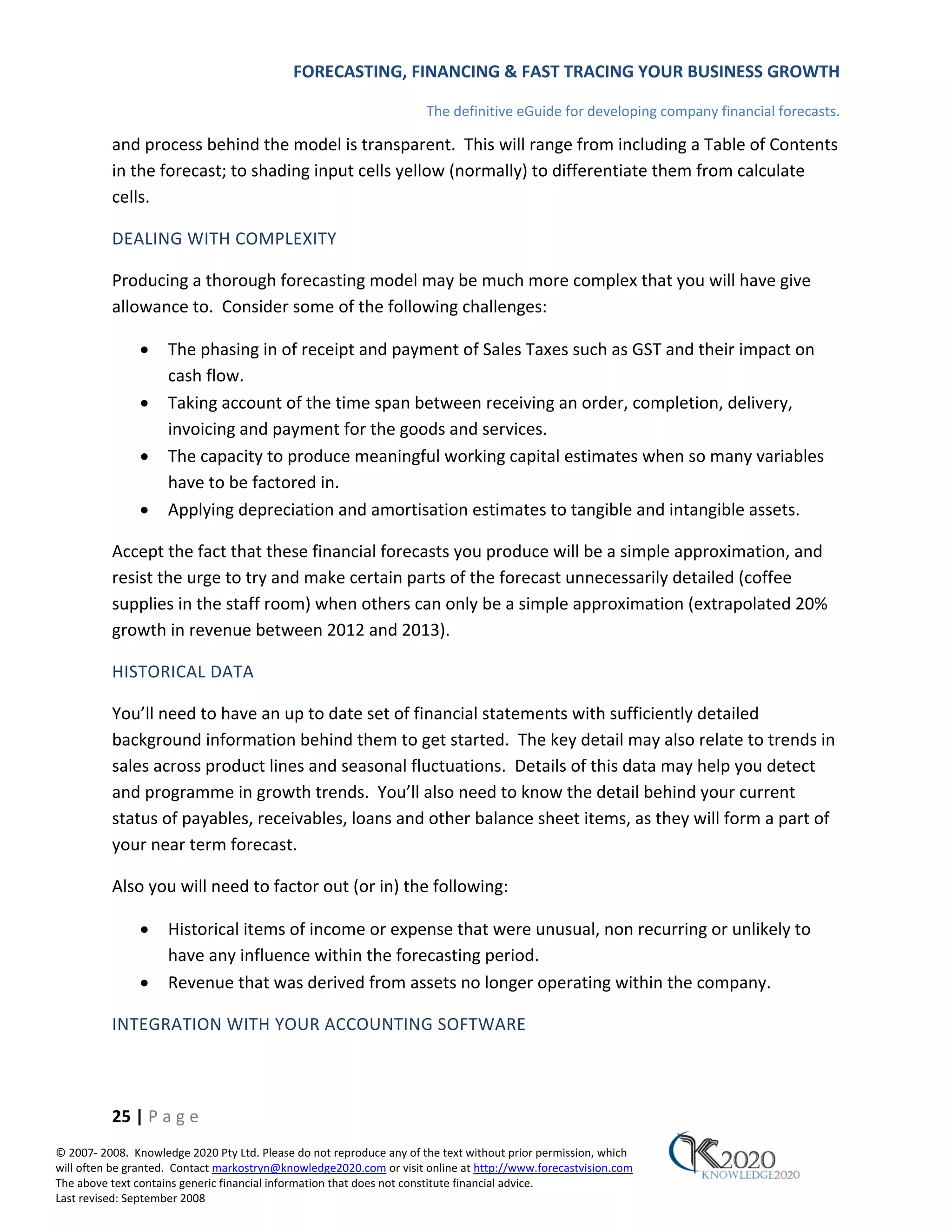 FORECASTING, FINANCING & FAST TRACING YOUR BUSINESS GROWTH

                                                                      The definitive eGuide for developing company financial forecasts.

          and process behind the model is transparent. This will range from including a Table of Contents
          in the forecast; to shading input cells yellow (normally) to differentiate them from calculate
          cells.

          DEALING WITH COMPLEXITY

          Producing a thorough forecasting model may be much more complex that you will have give
          allowance to. Consider some of the following challenges:

               •     The phasing in of receipt and payment of Sales Taxes such as GST and their impact on
                     cash flow.
               •     Taking account of the time span between receiving an order, completion, delivery,
                     invoicing and payment for the goods and services.
               •     The capacity to produce meaningful working capital estimates when so many variables
                     have to be factored in.
               •     Applying depreciation and amortisation estimates to tangible and intangible assets.

          Accept the fact that these financial forecasts you produce will be a simple approximation, and
          resist the urge to try and make certain parts of the forecast unnecessarily detailed (coffee
          supplies in the staff room) when others can only be a simple approximation (extrapolated 20%
          growth in revenue between 2012 and 2013).

          HISTORICAL DATA

          You’ll need to have an up to date set of financial statements with sufficiently detailed
          background information behind them to get started. The key detail may also relate to trends in
          sales across product lines and seasonal fluctuations. Details of this data may help you detect
          and programme in growth trends. You’ll also need to know the detail behind your current
          status of payables, receivables, loans and other balance sheet items, as they will form a part of
          your near term forecast.

          Also you will need to factor out (or in) the following:

               •     Historical items of income or expense that were unusual, non recurring or unlikely to
                     have any influence within the forecasting period.
               •     Revenue that was derived from assets no longer operating within the company.

          INTEGRATION WITH YOUR ACCOUNTING SOFTWARE



          25 | P a g e
© 2007‐ 2008. Knowledge 2020 Pty Ltd. Please do not reproduce any of the text without prior permission, which
will often be granted. Contact markostryn@knowledge2020.com or visit online at http://www.forecastvision.com
The above text contains generic financial information that does not constitute financial advice.
Last revised: September 2008
 