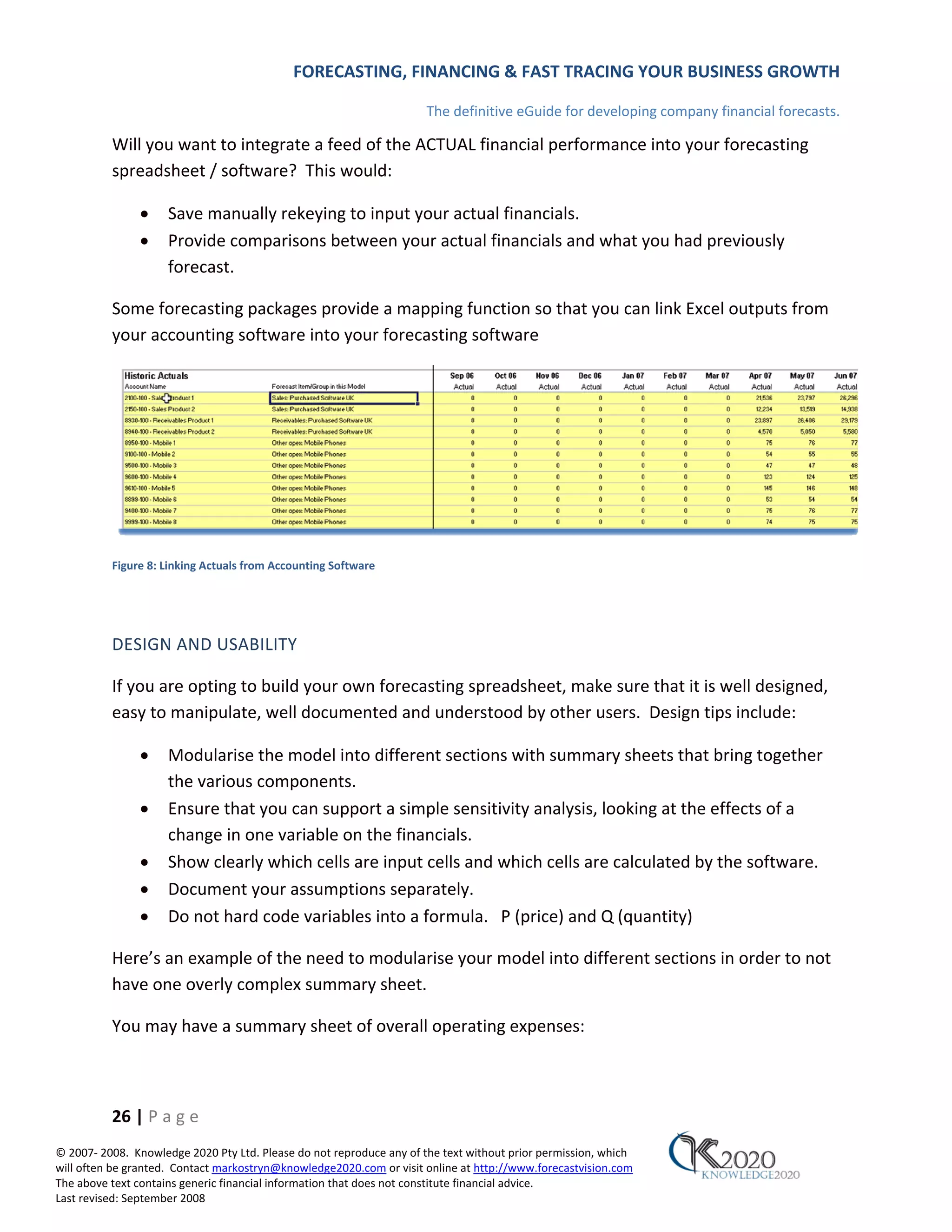 FORECASTING, FINANCING & FAST TRACING YOUR BUSINESS GROWTH

                                                                      The definitive eGuide for developing company financial forecasts.

          Will you want to integrate a feed of the ACTUAL financial performance into your forecasting
          spreadsheet / software? This would:

               •     Save manually rekeying to input your actual financials.
               •     Provide comparisons between your actual financials and what you had previously
                     forecast.

          Some forecasting packages provide a mapping function so that you can link Excel outputs from
          your accounting software into your forecasting software




          Figure 8: Linking Actuals from Accounting Software




          DESIGN AND USABILITY

          If you are opting to build your own forecasting spreadsheet, make sure that it is well designed,
          easy to manipulate, well documented and understood by other users. Design tips include:

               •     Modularise the model into different sections with summary sheets that bring together
                     the various components.
               •     Ensure that you can support a simple sensitivity analysis, looking at the effects of a
                     change in one variable on the financials.
               •     Show clearly which cells are input cells and which cells are calculated by the software.
               •     Document your assumptions separately.
               •     Do not hard code variables into a formula. P (price) and Q (quantity)

          Here’s an example of the need to modularise your model into different sections in order to not
          have one overly complex summary sheet.

          You may have a summary sheet of overall operating expenses:



          26 | P a g e
© 2007‐ 2008. Knowledge 2020 Pty Ltd. Please do not reproduce any of the text without prior permission, which
will often be granted. Contact markostryn@knowledge2020.com or visit online at http://www.forecastvision.com
The above text contains generic financial information that does not constitute financial advice.
Last revised: September 2008
 