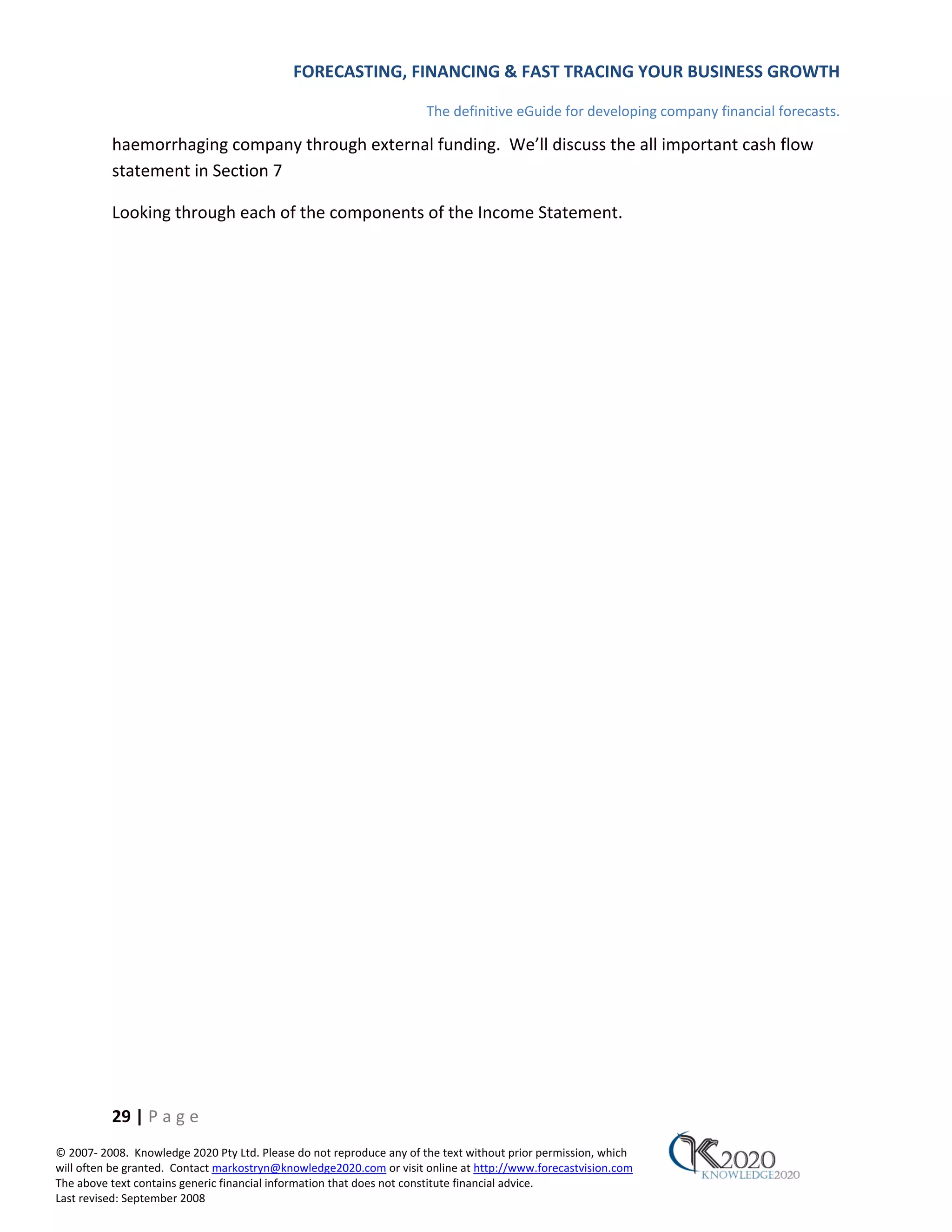 FORECASTING, FINANCING & FAST TRACING YOUR BUSINESS GROWTH

                                                                      The definitive eGuide for developing company financial forecasts.

          haemorrhaging company through external funding. We’ll discuss the all important cash flow
          statement in Section 7

          Looking through each of the components of the Income Statement.




          29 | P a g e
© 2007‐ 2008. Knowledge 2020 Pty Ltd. Please do not reproduce any of the text without prior permission, which
will often be granted. Contact markostryn@knowledge2020.com or visit online at http://www.forecastvision.com
The above text contains generic financial information that does not constitute financial advice.
Last revised: September 2008
 