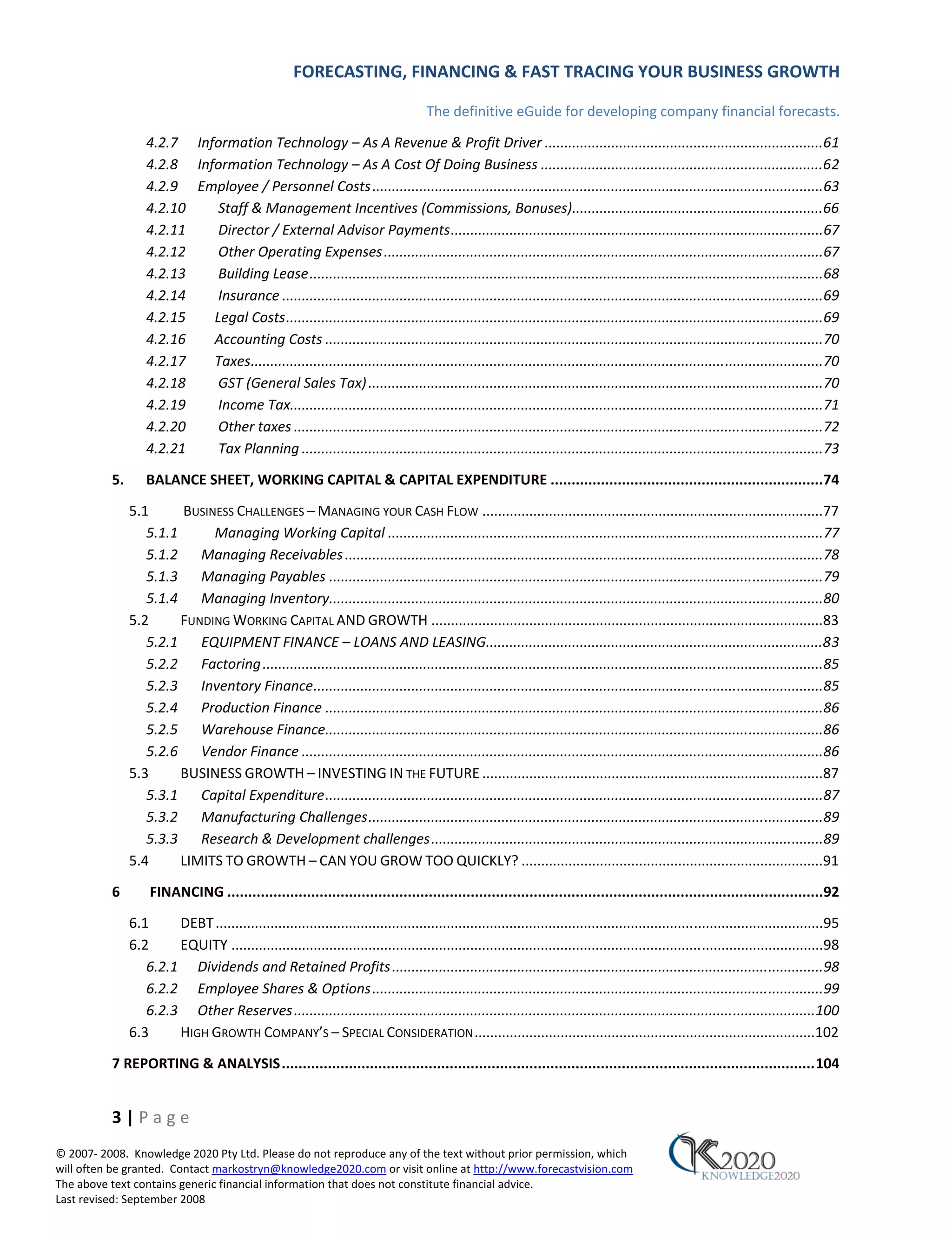 FORECASTING, FINANCING & FAST TRACING YOUR BUSINESS GROWTH

                                                                                      The definitive eGuide for developing company financial forecasts.
                   4.2.7 Information Technology – As A Revenue & Profit Driver .......................................................................61
                   4.2.8 Information Technology – As A Cost Of Doing Business ........................................................................62
                   4.2.9 Employee / Personnel Costs ...................................................................................................................63
                   4.2.10    Staff & Management Incentives (Commissions, Bonuses)................................................................66
                   4.2.11    Director / External Advisor Payments ...............................................................................................67
                   4.2.12    Other Operating Expenses ................................................................................................................67
                   4.2.13    Building Lease ...................................................................................................................................68
                   4.2.14    Insurance ..........................................................................................................................................69
                   4.2.15   Legal Costs .........................................................................................................................................69
                   4.2.16   Accounting Costs ...............................................................................................................................70
                   4.2.17   Taxes..................................................................................................................................................70
                   4.2.18    GST (General Sales Tax) ....................................................................................................................70
                   4.2.19    Income Tax........................................................................................................................................71
                   4.2.20    Other taxes .......................................................................................................................................72
                   4.2.21    Tax Planning .....................................................................................................................................73

          5.       BALANCE SHEET, WORKING CAPITAL & CAPITAL EXPENDITURE .................................................................74
               5.1      BUSINESS CHALLENGES – MANAGING YOUR CASH FLOW .......................................................................................77
                  5.1.1      Managing Working Capital ...............................................................................................................77
                  5.1.2 Managing Receivables ..........................................................................................................................78
                  5.1.3 Managing Payables ..............................................................................................................................79
                  5.1.4 Managing Inventory..............................................................................................................................80
               5.2      FUNDING WORKING CAPITAL AND GROWTH ....................................................................................................83
                  5.2.1 EQUIPMENT FINANCE – LOANS AND LEASING......................................................................................83
                  5.2.2 Factoring ...............................................................................................................................................85
                  5.2.3 Inventory Finance ..................................................................................................................................85
                  5.2.4 Production Finance ...............................................................................................................................86
                  5.2.5 Warehouse Finance...............................................................................................................................86
                  5.2.6 Vendor Finance .....................................................................................................................................86
               5.3      BUSINESS GROWTH – INVESTING IN THE FUTURE .......................................................................................87
                  5.3.1 Capital Expenditure ...............................................................................................................................87
                  5.3.2 Manufacturing Challenges ....................................................................................................................89
                  5.3.3 Research & Development challenges ....................................................................................................89
               5.4      LIMITS TO GROWTH – CAN YOU GROW TOO QUICKLY? .............................................................................91
          6        FINANCING ..............................................................................................................................................92
               6.1     DEBT ...........................................................................................................................................................95
               6.2     EQUITY .......................................................................................................................................................98
                  6.2.1 Dividends and Retained Profits ..............................................................................................................98
                  6.2.2 Employee Shares & Options ...................................................................................................................99
                  6.2.3 Other Reserves .....................................................................................................................................100
               6.3     HIGH GROWTH COMPANY’S – SPECIAL CONSIDERATION .......................................................................................102
          7 REPORTING & ANALYSIS ............................................................................................................................... 104


          3|Page
© 2007‐ 2008. Knowledge 2020 Pty Ltd. Please do not reproduce any of the text without prior permission, which
will often be granted. Contact markostryn@knowledge2020.com or visit online at http://www.forecastvision.com
The above text contains generic financial information that does not constitute financial advice.
Last revised: September 2008
 