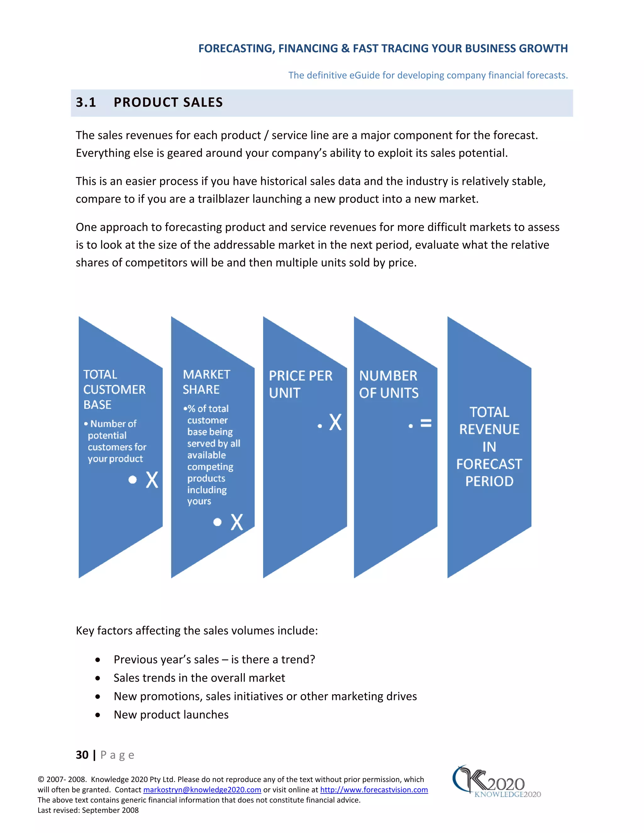 FORECASTING, FINANCING & FAST TRACING YOUR BUSINESS GROWTH

                                                                      The definitive eGuide for developing company financial forecasts.

          3.1        PRODUCT SALES

          The sales revenues for each product / service line are a major component for the forecast.
          Everything else is geared around your company’s ability to exploit its sales potential.

          This is an easier process if you have historical sales data and the industry is relatively stable,
          compare to if you are a trailblazer launching a new product into a new market.

          One approach to forecasting product and service revenues for more difficult markets to assess
          is to look at the size of the addressable market in the next period, evaluate what the relative
          shares of competitors will be and then multiple units sold by price.




          Key factors affecting the sales volumes include:

               •     Previous year’s sales – is there a trend?
               •     Sales trends in the overall market
               •     New promotions, sales initiatives or other marketing drives
               •     New product launches


          30 | P a g e
© 2007‐ 2008. Knowledge 2020 Pty Ltd. Please do not reproduce any of the text without prior permission, which
will often be granted. Contact markostryn@knowledge2020.com or visit online at http://www.forecastvision.com
The above text contains generic financial information that does not constitute financial advice.
Last revised: September 2008
 